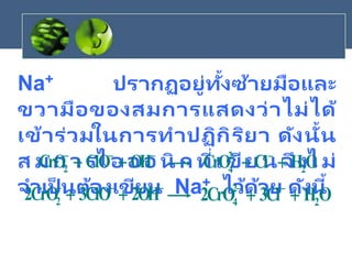 Na+ ปรากฏอยู่ทั้งซ้ายมือและ
ขวามือของสมการแสดงว่าไม่ได้
เข้าร่วมในการทาปฏิกิริยา ดังนั้น
ส ม ก า รไ อ อ อ นิ ก ที่เ ขีย น จึงไ ม่
จาเป็ นต้องเขียน Na+ ไว้ด้วย ดังนี้



+
+ OH
ClO
CrO2 O
H
Cl
CrO 2
2
4 +
+ 




+
+ OH
2
ClO
3
CrO
2 2 O
H
Cl
3
CrO
2 2
2
4 +
+ 

 