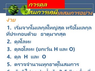 การดุลสมการอย่าง
ง่าย
1. เริ่มจากโมเลกุลใหญ่สุด หรือโมเลกุล
ที่ประกอบด้วย ธาตุมากสุด
2. ดุลโลหะ
3. ดุลอโลหะ (ยกเว้น H และ O)
4. ดุล H และ O
5. ตรวจจานวนทุกธาตุในสมการ
การดุล
สมการเคมี
 