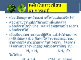 หลักในการเขียน
สมการเคมี
• ต ้องเขียนสูตรเคมีของสารตั้งต ้นแต่ละชนิดได ้
• ต ้องทราบว่าในปฏิกิริยาเคมีหนึ่งเกิดสาร
ผลิตภัณฑ์ใดขึ้นบ ้าง และเขียนสูตรเคมีของสาร
ผลิตภัณฑ์ได ้
• เมื่อเขียนสมการแสดงปฏิกิริยาแล ้วให ้ทาสมการ
เคมีให ้สมดุลด ้วย คือทาให ้จานวนอะตอมของ
ธาตุทุกชนิดทางซ ้ายเท่ากับทางขวา โดยการ
เติมตัวเลขข ้างหน้าสูตรเคมีของสารนั้นๆ เช่น
N2 + H2 NH3 ยัง
ไม่ได ้ดุล
 