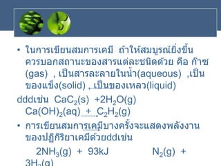 • ในการเขียนสมการเคมี ถ ้าให ้สมบูรณ์ยิ่งขึ้น
ควรบอกสถานะของสารแต่ละชนิดด ้วย คือ ก๊าซ
(gas) , เป็นสารละลายในน้า(aqueous) ,เป็น
ของแข็ง(solid) , เป็นของเหลว(liquid)
เช่น CaC2(s) +2H2O(g)
Ca(OH)2(aq) + C2H2(g)
• การเขียนสมการเคมีบางครั้งจะแสดงพลังงาน
ของปฏิกิริยาเคมีด ้วย เช่น
2NH3(g) + 93kJ N2(g) +
 