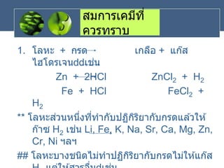 สมการเคมีที่
ควรทราบ
1. โลหะ + กรด เกลือ + แก๊ส
ไฮโดรเจน เช่น
Zn + 2HCl ZnCl2 + H2
Fe + HCl FeCl2 +
H2
** โลหะส่วนหนึ่งที่ทากับปฏิกิริยากับกรดแล ้วให ้
ก๊าซ H2 เช่น Li, Fe, K, Na, Sr, Ca, Mg, Zn,
Cr, Ni ฯลฯ
## โลหะบางชนิดไม่ทาปฏิกิริยากับกรดไม่ให ้แก๊ส
 