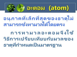 อนุ ภาคที่เล็กที่สุดของธาตุไม่
สามารถชั่งหามวลได้โดยตรง
อะตอม (atom)
ก า ร ห า ม ว ล อ ะ ต อ ม จึงใ ช้
วิธีการเปรียบเทียบกับมวลของ
ธาตุที่กาหนดเป็ นมาตรฐาน
 