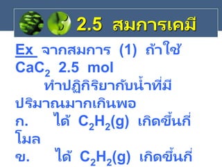Ex จากสมการ (1) ถ้าใช้
CaC2 2.5 mol
ทาปฏิกิริยากับน้าที่มี
ปริมาณมากเกินพอ
ก. ได้ C2H2(g) เกิดขึ้นกี่
โมล
ข. ได้ C2H2(g) เกิดขึ้นกี่
2.5 สมการเคมี
 