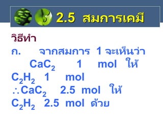 วิธีทา
ก. จากสมการ 1 จะเห็นว่า
CaC2 1 mol ให้
C2H2 1 mol
CaC2 2.5 mol ให้
C2H2 2.5 mol ด้วย
2.5 สมการเคมี
 