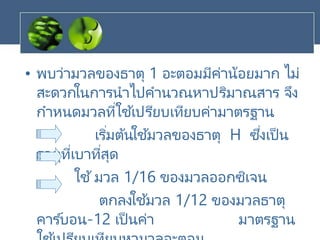 • พบว่ามวลของธาตุ 1 อะตอมมีค่าน้อยมาก ไม่
สะดวกในการนาไปคานวณหาปริมาณสาร จึง
กาหนดมวลที่ใช ้เปรียบเทียบค่ามาตรฐาน
เริ่มต้นใช ้มวลของธาตุ H ซึ่งเป็น
ธาตุที่เบาที่สุด
ใช้มวล 1/16 ของมวลออกซิเจน
ตกลงใช ้มวล 1/12 ของมวลธาตุ
คาร ์บอน-12 เป็นค่า มาตรฐาน
 