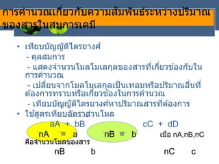 การคานวณเกี่ยวกับความสัมพันธ์ระหว่างปริมาณ
ของสารในสมการเคมี
• เทียบบัญญัติไตรยางศ์
- ดุลสมการ
- แสดงจานวนโมลโมเลกุลของสารที่เกี่ยวข ้องกับใน
การคานวณ
- เปลี่ยนจากโมลโมเลกุลเป็นเทอมหรือปริมาณอื่นที่
ต ้องการทราบหรือเกี่ยวข ้องในการคานวณ
- เทียบบัญญัติไตรยางศ์หาปริมาณสารที่ต ้องการ
• ใช ้สูตรเทียบอัตราส่วนโมล
aA + bB cC + dD
nA = a nB = b เมื่อ nA,nB,nC
คือจานวนโมลของสาร
nB b nC c
 