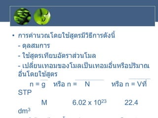 • การคานวณโดยใช ้สูตรมีวิธีการดังนี้
- ดุลสมการ
- ใช ้สูตรเทียบอัตราส่วนโมล
- เปลี่ยนเทอมของโมลเป็นเทอมอื่นหรือปริมาณ
อื่นโดยใช ้สูตร
n = g หรือ n = N หรือ n = Vที่
STP
M 6.02 x 1023 22.4
dm3
 
