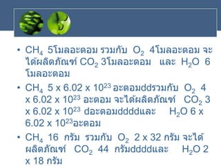 • CH4 5โมลอะตอม รวมกับ O2 4โมลอะตอม จะ
ได ้ผลิตภัณฑ์ CO2 3โมลอะตอม และ H2O 6
โมลอะตอม
• CH4 5 x 6.02 x 1023 อะตอม รวมกับ O2 4
x 6.02 x 1023 อะตอม จะได ้ผลิตภัณฑ์ CO2 3
x 6.02 x 1023 อะตอม และ H2O 6 x
6.02 x 1023อะตอม
• CH4 16 กรัม รวมกับ O2 2 x 32 กรัม จะได ้
ผลิตภัณฑ์ CO2 44 กรัม และ H2O 2
x 18 กรัม
 