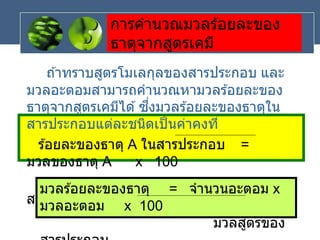 การคานวณมวลร ้อยละของ
ธาตุจากสูตรเคมี
ถ ้าทราบสูตรโมเลกุลของสารประกอบ และ
มวลอะตอมสามารถคานวณหามวลร ้อยละของ
ธาตุจากสูตรเคมีได ้ซึ่งมวลร ้อยละของธาตุใน
สารประกอบแต่ละชนิดเป็นค่าคงที่
ร ้อยละของธาตุ A ในสารประกอบ =
มวลของธาตุ A x 100
มวลของ
สารประกอบ
มวลร ้อยละของธาตุ = จานวนอะตอม x
มวลอะตอม x 100
มวลสูตรของ
 