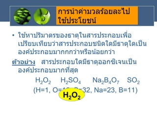 การนาค่ามวลร ้อยละไป
ใช ้ประโยชน์
• ใช ้หาปริมาตรของธาตุในสารประกอบเพื่อ
เปรียบเทียบว่าสารประกอบชนิดใดมีธาตุใดเป็น
องค์ประกอบมากกกว่าหรือน้อยกว่า
ตัวอย่าง สารประกอบใดมีธาตุออกซิเจนเป็น
องค์ประกอบมากที่สุด
H2O2 H2SO4 Na2B4O7 SO2
(H=1, O=16, S=32, Na=23, B=11)
H2O2
 