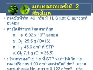 แบบทดสอบครั้งที่ 2
เรื่องโมล
• กรดซัลฟิวริก 49 กรัม มี H, S และ O อย่างละกี่
อะตอม
• สารใดมีจานวนโมลมากที่สุด
ก. He 6.02 x 1023 อะตอม
ข. O2 25.5 g (O=16)
ค. H2 45.6 dm3 ที่ STP
ง. Cl2 7.1 g (Cl = 35.5)
• ปริมาตรของก๊าซ He ที่ STP จะทาให ้เกิด He
เหลวปริมาตร 1.00 dm3 จะเท่ากับกี่ dm3 ความ
3
 