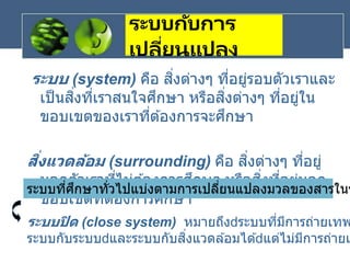 ระบบกับการ
เปลี่ยนแปลง
ระบบ (system) คือ สิ่งต่างๆ ที่อยู่รอบตัวเราและ
เป็นสิ่งที่เราสนใจศึกษา หรือสิ่งต่างๆ ที่อยู่ใน
ขอบเขตของเราที่ต ้องการจะศึกษา
สิ่งแวดล้อม (surrounding) คือ สิ่งต่างๆ ที่อยู่
นอกตัวเราที่ไม่ต ้องการศึกษา หรือสิ่งที่อยู่นอก
ขอบเขตที่ต ้องการศึกษา
ระบบที่ศึกษาทั่วไปแบ่งตามการเปลี่ยนแปลงมวลของสารในร
ระบบปิด (close system) หมายถึง ระบบที่มีการถ่ายเทพ
ระบบกับระบบ และระบบกับสิ่งแวดล ้อมได ้ แต่ไม่มีการถ่ายเ
 