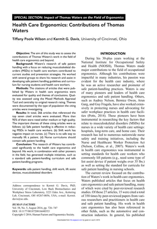 Objective: The aim of this study was to assess the
contributions of Thomas Waters’s work in the field of
health care ergonomics and beyond.
Background: Waters’s research of safe patient
handling with a focus on reducing musculoskeletal dis-
orders (MSDs) in health care workers contributed to
current studies and prevention strategies. He worked
with several groups to share his research and assist in
developing safe patient handling guidelines and curricu-
lum for nursing students and health care workers.
Methods: The citations of articles that were pub-
lished by Waters in health care ergonomics were
evaluated for quality and themes of conclusions. Qual-
ity was assessed using the Mixed Methods Appraisal
Tool and centrality to original research rating. Themes
were documented by the type of population the citing
articles were investigating.
Results: In total, 266 articles that referenced the
top seven cited articles were evaluated. More than
95% of them were rated either medium or high quality.
The important themes of these citing articles were as
follows: (a) Safe patient handling is effective in reduc-
ing MSDs in health care workers. (b) Shift work has
negative impact on nurses. (c) There is no safe way to
manually lift a patient. (d) Nurse curriculums should
contain safe patient handling.
Conclusion: The research of Waters has contrib-
uted significantly to the health care ergonomics and
beyond. His work, in combination with other pioneers
in the field, has generated multiple initiatives, such as
a standard safe patient-handling curriculum and safe
patient-handling programs.
Keywords: safe patient handling, shift work, lift assist
devices, musculoskeletal disorders
Introduction
During his 30-plus years working at the
National Institute for Occupational Safety
and Health (NIOSH), Thomas Waters made
major contributions to the field of occupational
ergonomics. Although his contributions were
impactful in many industries, his passion was
evident for the health care industry, where
he was an active researcher and promoter of
safe patient-handling practices. Waters is one
of many pioneers and leaders of health care
ergonomics and safe patient handling. Others,
such as Audrey Nelson, Bernice Owen, Arun
Garg, and Guy Fragala, have also worked exten-
sively in protecting nurses and advocating for
safer workplace practices in health care facili-
ties (Potts, 2014). These pioneers have been
instrumental in researching the key factors that
relate to musculoskeletal disorders (MSDs) for
nurses in a wide variety of health care settings:
hospitals, long-term care, and home care. Their
research has led to numerous nationwide nurse
safety and training initiatives, including the
Nurse and Healthcare Worker Protection Act
(Nelson, Collins, et al., 2007). Waters’s work
in health care ergonomics was instrumental in
setting standards for health care workers who
commonly lift patients (e.g., need some type of
list assist device if patient weighs over 35 lbs.)
as well as setting the standard for curricula for
safe patient handling in nursing schools.
The current review focused on the contribu-
tion of Waters’s work in health care ergonomics.
Waters published articles that focus on health
care ergonomics and safe patient handling, many
of which were cited by peer-reviewed research
studies. Of those 27 articles, 15 were cited a total
of 358 times by peer-reviewed papers from vari-
ous researchers and practitioners in health care
and safe patient handling. His work in health
care ergonomics has also been referenced in
other fields, such as the automotive and con-
struction industries. In general, his published
648553HFSXXX10.1177/0018720816648553Human FactorsWaters’s Contribution to Health Care Ergonomics
Address correspondence to Kermit G. Davis, PhD,
University of Cincinnati, Low Back Biomechanics and
Workplace Stress Laboratory, 3223 Eden Ave., Kettering
Lab, Cincinnati, OH 45267-0056, USA; e-mail: Kermit.
davis@uc.edu.
Health Care Ergonomics: Contributions of Thomas
Waters
Tiffany Poole Wilson and Kermit G. Davis, University of Cincinnati, Ohio
HUMAN FACTORS
Vol. 58, No. 5, August 2016, pp. 726­–747
DOI: 10.1177/0018720816648553
Copyright © 2016, Human Factors and Ergonomics Society.
SPECIAL SECTION: Impact of Thomas Waters on the Field of Ergonomics
by guest on July 6, 2016hfs.sagepub.comDownloaded from
 