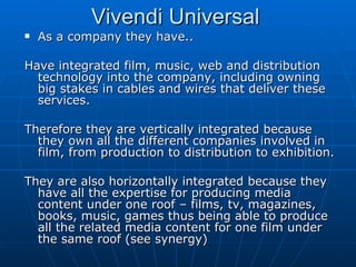 As a company they have.. Have integrated film, music, web and distribution technology into the company, including owning big stakes in cables and wires that deliver these services. Therefore they are vertically integrated because they own all the different companies involved in film, from production to distribution to exhibition. They are also horizontally integrated because they have all the expertise for producing media content under one roof – films, tv, magazines, books, music, games thus being able to produce all the related media content for one film under the same roof (see synergy)  Vivendi Universal  
