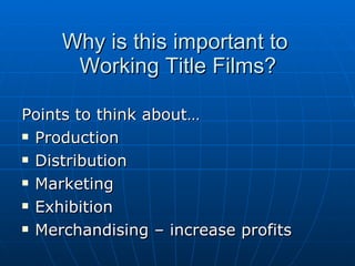 Why is this important to  Working Title Films? Points to think about… Production  Distribution  Marketing Exhibition Merchandising – increase profits 