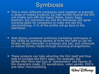 This is when different companies work together to promote a range of related products. Eg High School Musical the film will enable spin-offs like Happy Meals, Easter Eggs, bedlinen, toy characters etc and the distributor will agree licensing deals for companies to make and sell this merchandising. A % of the profits will go back to the distributor Walt Disney pioneered symbiosis marketing techniques in the 1930s by granting dozens of firms the right to use his  Mickey Mouse  character in products and ads, and continued to market Disney media through licensing arrangements. These products can help advertise the film itself and thus help to increase the film's sales. For example, the  Spider-Man films  had toys of ‘webshooters’ and figures of the characters made, CD soundtracks, video games, DVD’s and other merchandising. Symbiosis 