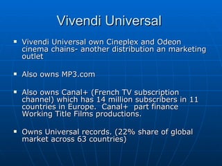 Vivendi Universal own Cineplex and Odeon cinema chains- another distribution an marketing outlet Also owns MP3.com  Also owns Canal+ (French TV subscription channel) which has 14 million subscribers in 11 countries in Europe.  Canal+  part finance Working Title Films productions. Owns Universal records. (22% share of global market across 63 countries) Vivendi Universal  
