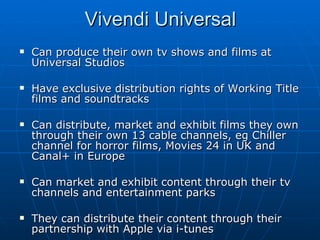 Can produce their own tv shows and films at Universal Studios Have exclusive distribution rights of Working Title films and soundtracks Can distribute, market and exhibit films they own through their own 13 cable channels, eg Chiller channel for horror films, Movies 24 in UK and Canal+ in Europe Can market and exhibit content through their tv channels and entertainment parks They can distribute their content through their partnership with Apple via i-tunes Vivendi Universal 