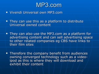 MP3.com Vivendi Universal own MP3.com They can use this as a platform to distribute Universal owned content They can also use the MP3.com as a platform for advertising content and can sell advertising space to other related companies eg CBS have links to their film sites Therefore the company benefit from audiences owning converged technology such as a video-ipod as this is where they will download and exhibit their content 