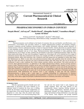 Vol 7 | Issue 1 | 2017 | 11-14.
11 | P a g e
e-ISSN 2248 – 9142
print-ISSN 2248 – 9134
International Journal of
Current Pharmaceutical & Clinical
Research
www.ijcpcr.com
PHARMACOECONOMICS IN INDIAN CONTEXT
Deepak Bhosle1
, Asif sayyed2*
, Shaikh Huzaif3
, Alimuddin Shaikh4
, Vasundhara Bhople5
,
Ayman Ali Khan6
Professor and H.O.D1
, Chief Resident2,5
, Resident3,6
, PhD scholar4
,
Department of Pharmacology, MGM Medical College, Aurangabad (MS). India.
INTRODUCTION
With the exponential growth of health sector and
improvement in preventive and social medicine as an
important branch of medicine the focus now is shifting
towards the prevention of diseases and complications. In
this regard many of the chronic diseases which used to be
diagnosed at a late stage when the patient had already
developed complications is now fast becoming thing of the
fast and now the current trend is early diagnosis and
prompt treatment. More and more patients of non-
communicable disease requiring lifelong treatment ie
diabetes mellitus, hypertension, rheumatic diseases and
autoimmune disorders are being diagnosed at an early
stages and treatment is being instituted at a very early stage
of the disease. Early diagnosis and prompt treatment
Corresponding Author :- Asif Sayyed Email:- publicationmaster@gmail.com
ABSTRACT
Pharmacoeconomics can be defined as the branch of economics that uses cost-benefit, cost-effectiveness, cost-
minimization, cost-of-illness and cost-utility analyses to compare pharmaceutical products and treatment strategies.
Economic evaluations provide healthcare decision-makers with valuable information, allowing optimal allocation of
limited resources. However, pharmacoeconomics is based on long-term benefits; whereas physicians are typically forced
to seek immediate savings. Australia was the first country to use pharmacoeconomics studies as part of decision making
processes for development and use of new drugs. Pharmacoeconomics helps governments to make guidelines about
reimbursing the cost of drugs. In many countries the governments on the basis of pharmacoeconomics makes the rules
about using certain drugs. In some cases the guidance is against use of the drug at all, or for restricted use for a range of
indications narrower than those mentioned in the license. For example anti‐TNFs are reimbursed in most jurisdictions for
rheumatoid arthritis, albeit with restrictions, like it should be used after patient has not responded to certain other drugs
like Methotrexate etc. While in some other cases pharmacoeconomics helps make guidelines about the restricted use of
drugs like while anti‐TNFs are allowed to be used in rheumatoid arthritis after other drugs fails, they are not universally
reimbursed if used in other conditions like Crohn's disease, psoriatic arthritis, and psoriasis. This article provides an
overview about pharmacoeconomics, its application in the Indian pharmaceutical industry, and the growing insurance
system in India. Pharmacoeconomic evidences can be used to formulate the guidelines about whether or not to license a
particular drug for particular indication? If license is given then for which indication it can be used and the indications for
which there should be a conditional use like when the patient is not responding to other first and second line drugs and
when the concerned drug should not be used at all. It can also help in pricing and maintenance of formulary procedure of
pharmaceuticals. With globalization the insurance sector is also expanding in India and with this expansion
pharmacoeconomics is going to take a centre stage as a validating methodology for reimbursement by insurance
companies. The role of Pharmacology graduates and postgraduates is expected to be of crucial importance in achieving
this as they will be able to apply the principles of pharmacoeconomics in community and tertiary care hospitals.
Key words: Pharmacoeconomics, Drug licensing, Reimbursement, Indian perspective.
 