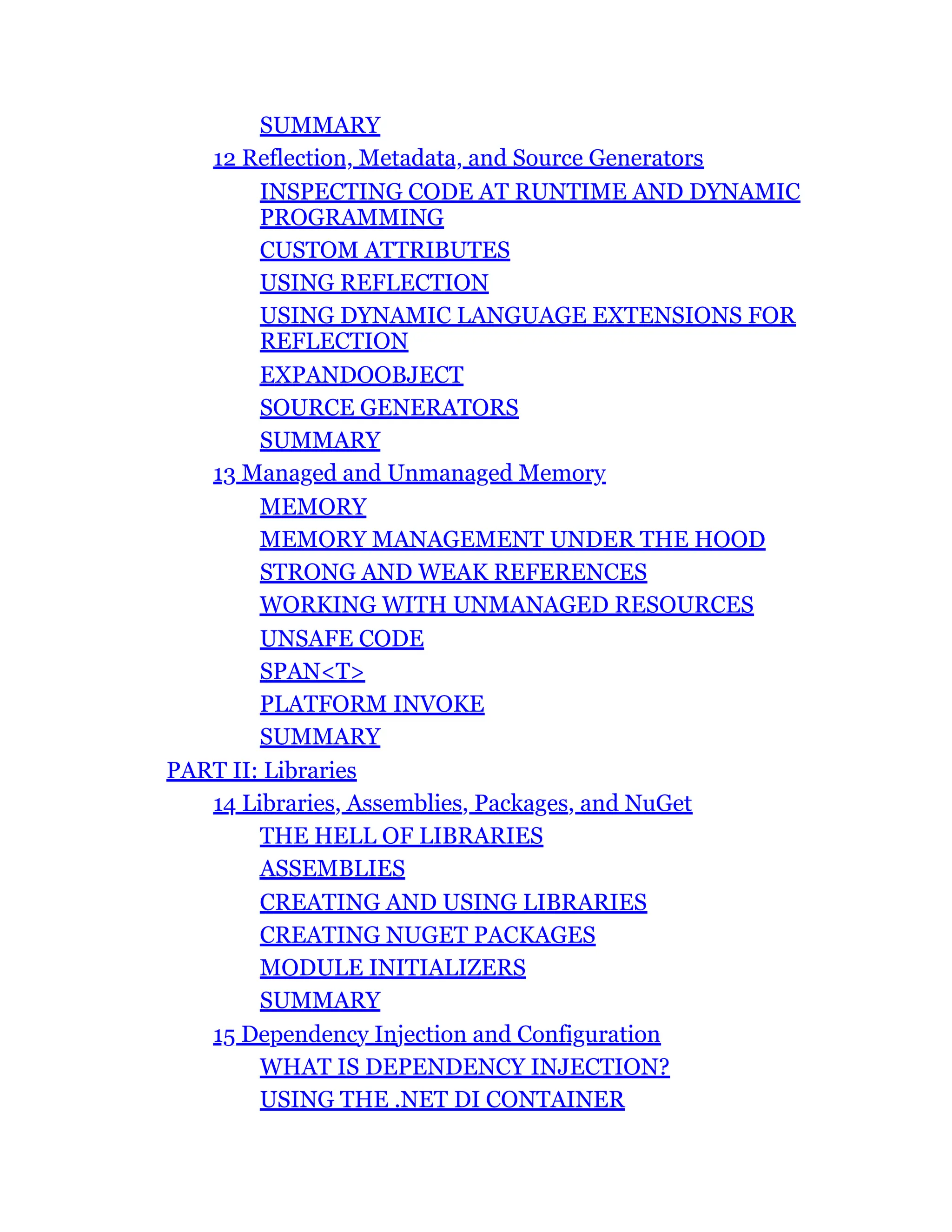 SUMMARY
12 Reflection, Metadata, and Source Generators
INSPECTING CODE AT RUNTIME AND DYNAMIC
PROGRAMMING
CUSTOM ATTRIBUTES
USING REFLECTION
USING DYNAMIC LANGUAGE EXTENSIONS FOR
REFLECTION
EXPANDOOBJECT
SOURCE GENERATORS
SUMMARY
13 Managed and Unmanaged Memory
MEMORY
MEMORY MANAGEMENT UNDER THE HOOD
STRONG AND WEAK REFERENCES
WORKING WITH UNMANAGED RESOURCES
UNSAFE CODE
SPAN<T>
PLATFORM INVOKE
SUMMARY
PART II: Libraries
14 Libraries, Assemblies, Packages, and NuGet
THE HELL OF LIBRARIES
ASSEMBLIES
CREATING AND USING LIBRARIES
CREATING NUGET PACKAGES
MODULE INITIALIZERS
SUMMARY
15 Dependency Injection and Configuration
WHAT IS DEPENDENCY INJECTION?
USING THE .NET DI CONTAINER
 