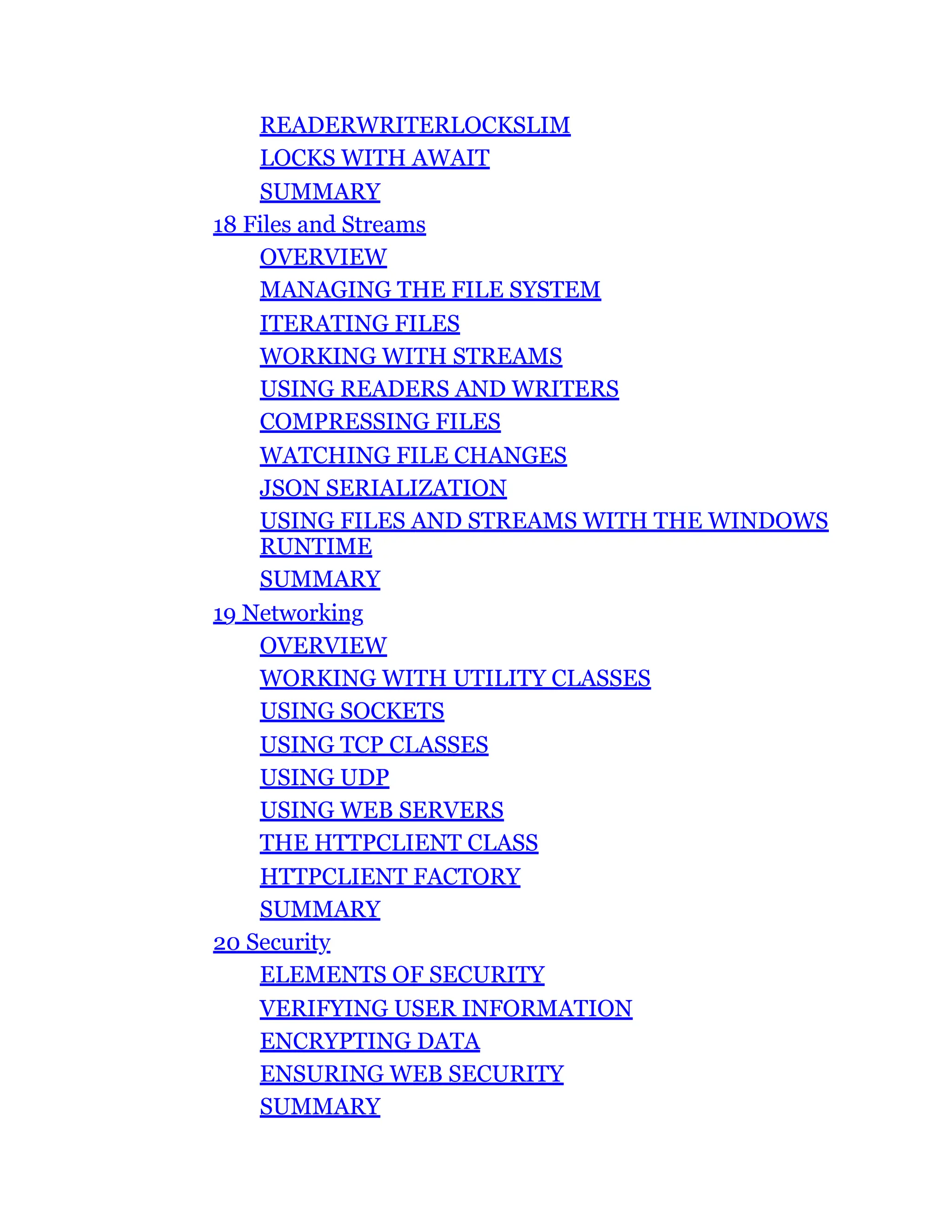 READERWRITERLOCKSLIM
LOCKS WITH AWAIT
SUMMARY
18 Files and Streams
OVERVIEW
MANAGING THE FILE SYSTEM
ITERATING FILES
WORKING WITH STREAMS
USING READERS AND WRITERS
COMPRESSING FILES
WATCHING FILE CHANGES
JSON SERIALIZATION
USING FILES AND STREAMS WITH THE WINDOWS
RUNTIME
SUMMARY
19 Networking
OVERVIEW
WORKING WITH UTILITY CLASSES
USING SOCKETS
USING TCP CLASSES
USING UDP
USING WEB SERVERS
THE HTTPCLIENT CLASS
HTTPCLIENT FACTORY
SUMMARY
20 Security
ELEMENTS OF SECURITY
VERIFYING USER INFORMATION
ENCRYPTING DATA
ENSURING WEB SECURITY
SUMMARY
 