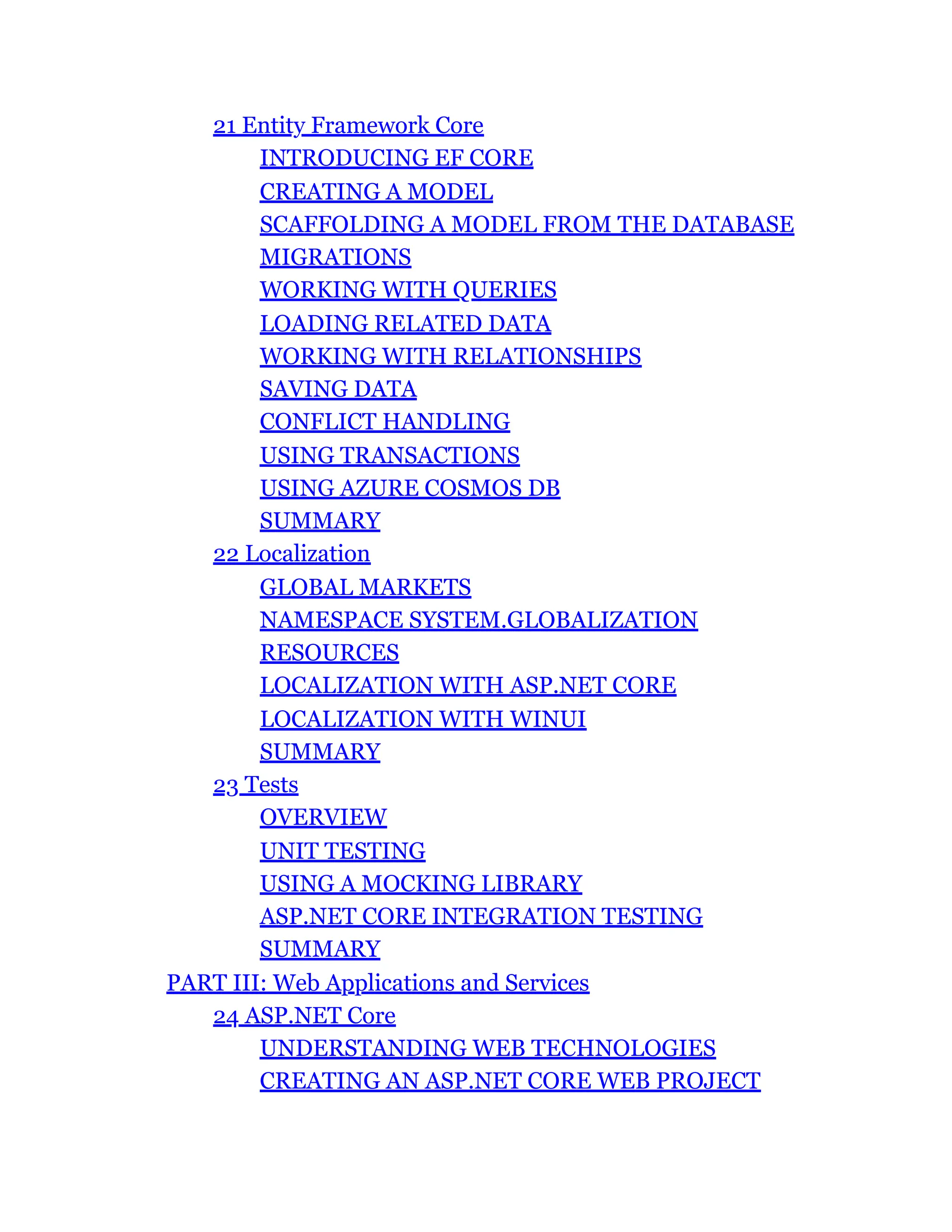 21 Entity Framework Core
INTRODUCING EF CORE
CREATING A MODEL
SCAFFOLDING A MODEL FROM THE DATABASE
MIGRATIONS
WORKING WITH QUERIES
LOADING RELATED DATA
WORKING WITH RELATIONSHIPS
SAVING DATA
CONFLICT HANDLING
USING TRANSACTIONS
USING AZURE COSMOS DB
SUMMARY
22 Localization
GLOBAL MARKETS
NAMESPACE SYSTEM.GLOBALIZATION
RESOURCES
LOCALIZATION WITH ASP.NET CORE
LOCALIZATION WITH WINUI
SUMMARY
23 Tests
OVERVIEW
UNIT TESTING
USING A MOCKING LIBRARY
ASP.NET CORE INTEGRATION TESTING
SUMMARY
PART III: Web Applications and Services
24 ASP.NET Core
UNDERSTANDING WEB TECHNOLOGIES
CREATING AN ASP.NET CORE WEB PROJECT
 