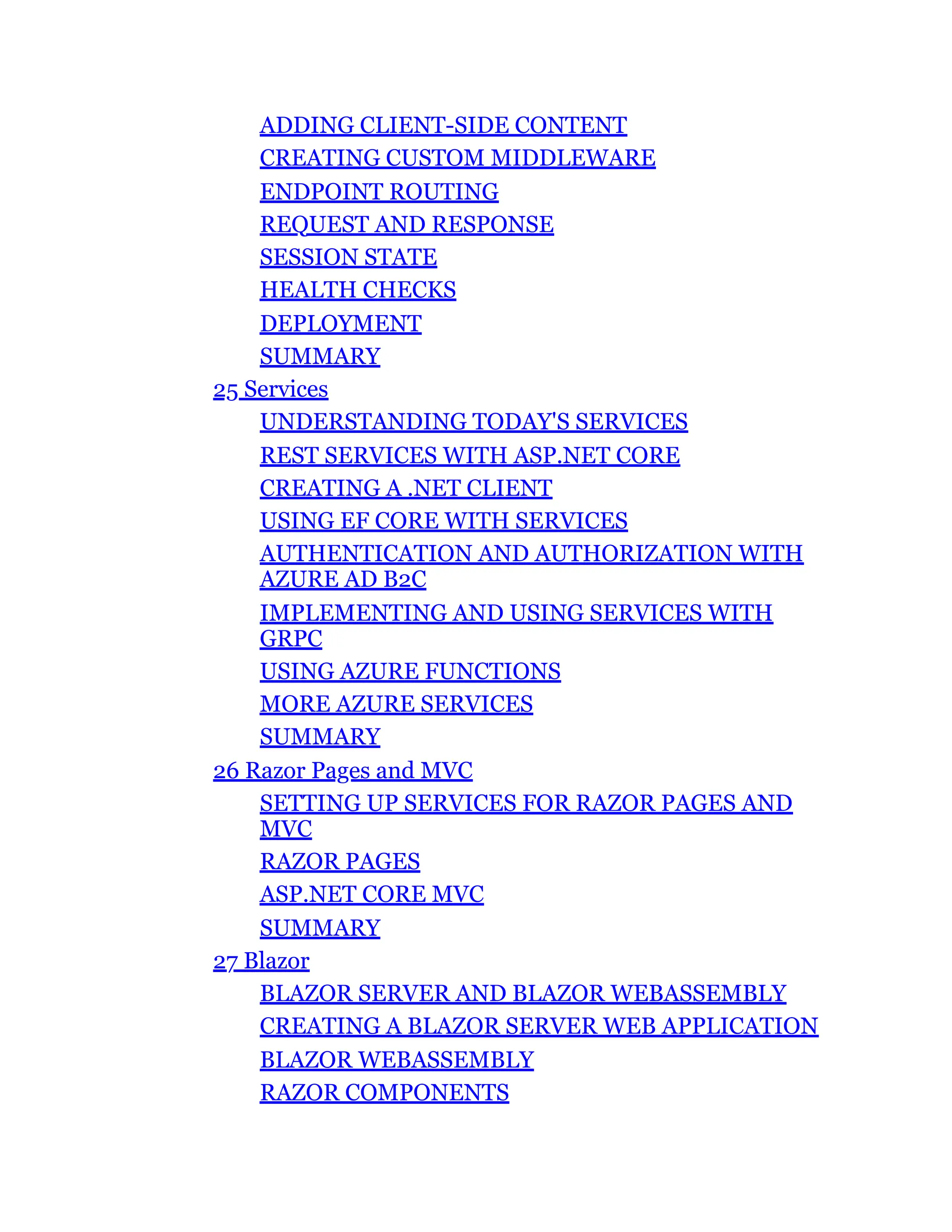 ADDING CLIENT-SIDE CONTENT
CREATING CUSTOM MIDDLEWARE
ENDPOINT ROUTING
REQUEST AND RESPONSE
SESSION STATE
HEALTH CHECKS
DEPLOYMENT
SUMMARY
25 Services
UNDERSTANDING TODAY'S SERVICES
REST SERVICES WITH ASP.NET CORE
CREATING A .NET CLIENT
USING EF CORE WITH SERVICES
AUTHENTICATION AND AUTHORIZATION WITH
AZURE AD B2C
IMPLEMENTING AND USING SERVICES WITH
GRPC
USING AZURE FUNCTIONS
MORE AZURE SERVICES
SUMMARY
26 Razor Pages and MVC
SETTING UP SERVICES FOR RAZOR PAGES AND
MVC
RAZOR PAGES
ASP.NET CORE MVC
SUMMARY
27 Blazor
BLAZOR SERVER AND BLAZOR WEBASSEMBLY
CREATING A BLAZOR SERVER WEB APPLICATION
BLAZOR WEBASSEMBLY
RAZOR COMPONENTS
 