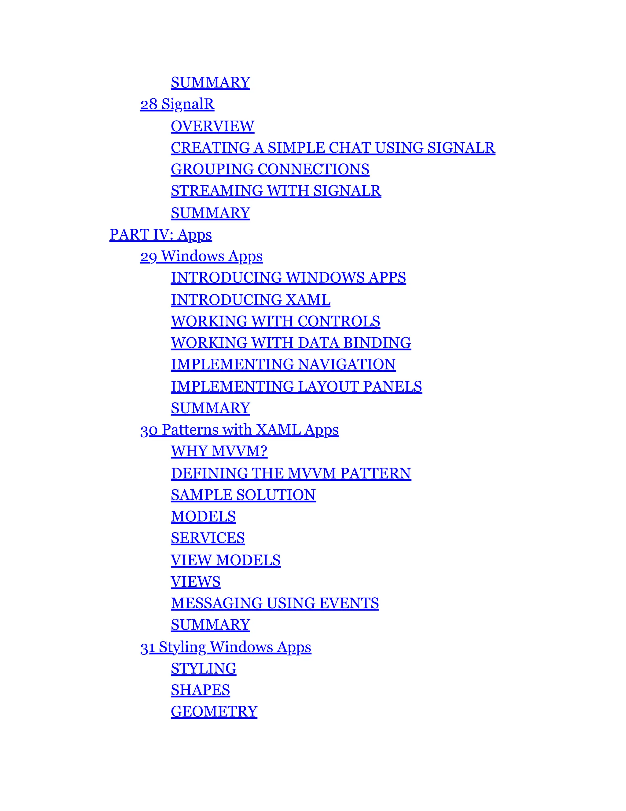 SUMMARY
28 SignalR
OVERVIEW
CREATING A SIMPLE CHAT USING SIGNALR
GROUPING CONNECTIONS
STREAMING WITH SIGNALR
SUMMARY
PART IV: Apps
29 Windows Apps
INTRODUCING WINDOWS APPS
INTRODUCING XAML
WORKING WITH CONTROLS
WORKING WITH DATA BINDING
IMPLEMENTING NAVIGATION
IMPLEMENTING LAYOUT PANELS
SUMMARY
30 Patterns with XAML Apps
WHY MVVM?
DEFINING THE MVVM PATTERN
SAMPLE SOLUTION
MODELS
SERVICES
VIEW MODELS
VIEWS
MESSAGING USING EVENTS
SUMMARY
31 Styling Windows Apps
STYLING
SHAPES
GEOMETRY
 