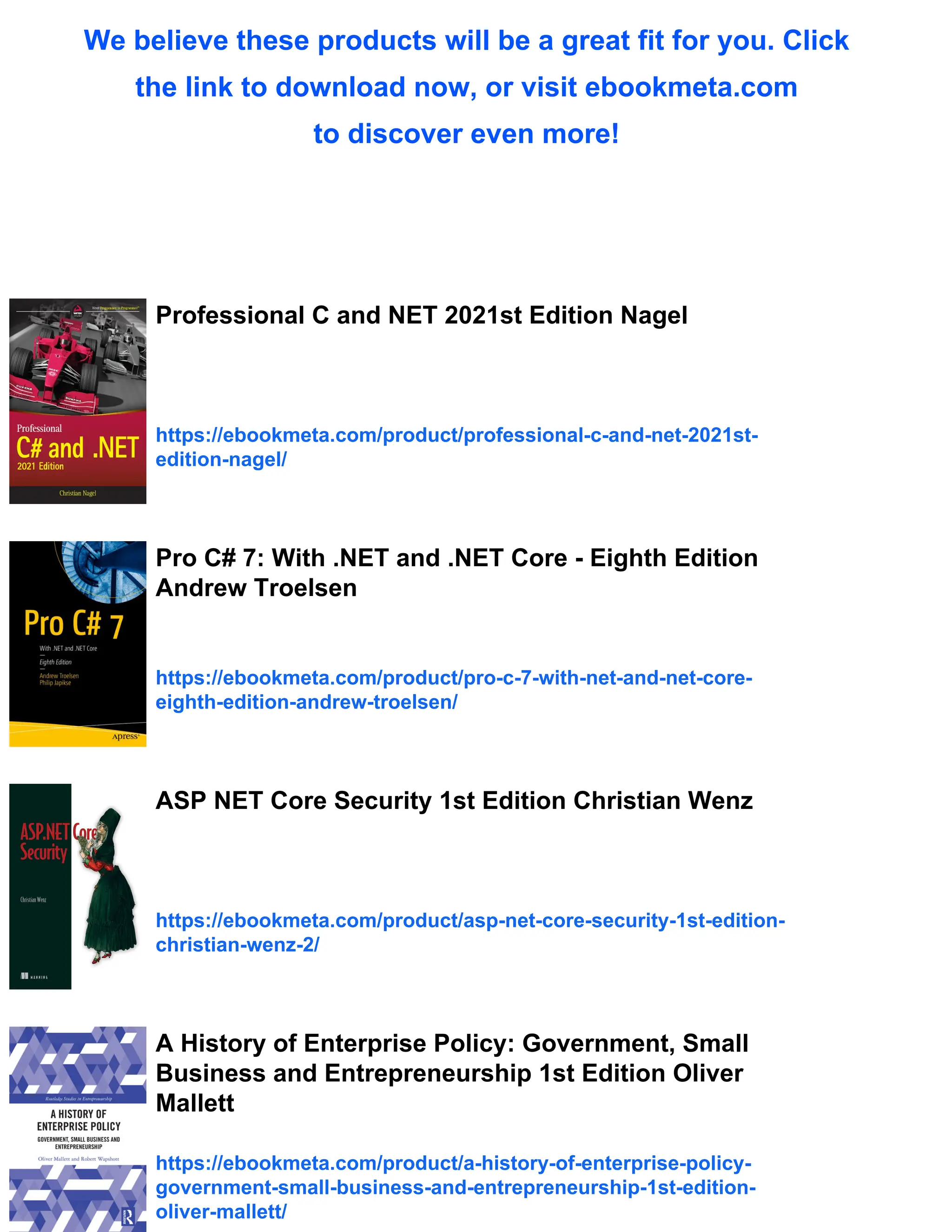 We believe these products will be a great fit for you. Click
the link to download now, or visit ebookmeta.com
to discover even more!
Professional C and NET 2021st Edition Nagel
https://ebookmeta.com/product/professional-c-and-net-2021st-
edition-nagel/
Pro C# 7: With .NET and .NET Core - Eighth Edition
Andrew Troelsen
https://ebookmeta.com/product/pro-c-7-with-net-and-net-core-
eighth-edition-andrew-troelsen/
ASP NET Core Security 1st Edition Christian Wenz
https://ebookmeta.com/product/asp-net-core-security-1st-edition-
christian-wenz-2/
A History of Enterprise Policy: Government, Small
Business and Entrepreneurship 1st Edition Oliver
Mallett
https://ebookmeta.com/product/a-history-of-enterprise-policy-
government-small-business-and-entrepreneurship-1st-edition-
oliver-mallett/
 