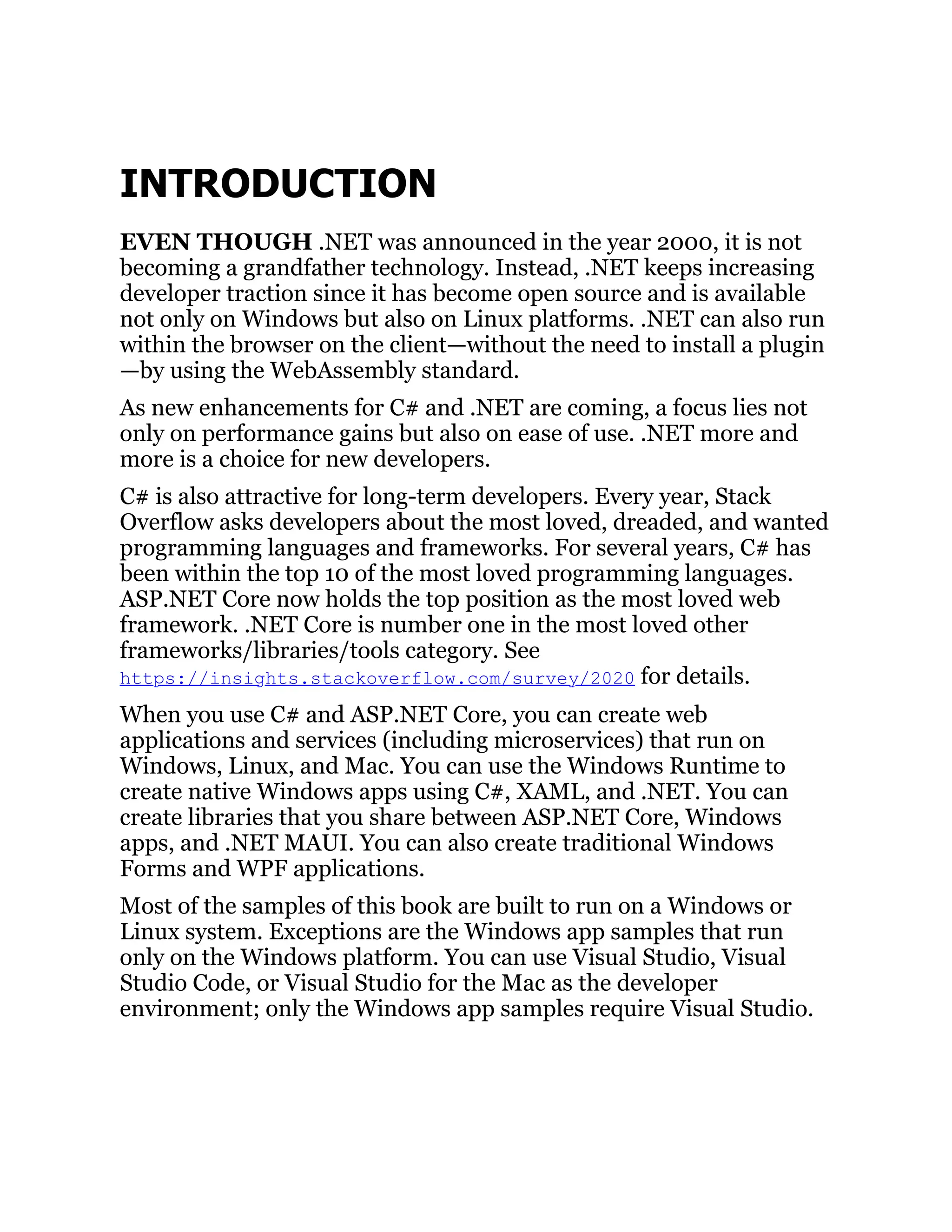 INTRODUCTION
EVEN THOUGH .NET was announced in the year 2000, it is not
becoming a grandfather technology. Instead, .NET keeps increasing
developer traction since it has become open source and is available
not only on Windows but also on Linux platforms. .NET can also run
within the browser on the client—without the need to install a plugin
—by using the WebAssembly standard.
As new enhancements for C# and .NET are coming, a focus lies not
only on performance gains but also on ease of use. .NET more and
more is a choice for new developers.
C# is also attractive for long-term developers. Every year, Stack
Overflow asks developers about the most loved, dreaded, and wanted
programming languages and frameworks. For several years, C# has
been within the top 10 of the most loved programming languages.
ASP.NET Core now holds the top position as the most loved web
framework. .NET Core is number one in the most loved other
frameworks/libraries/tools category. See
https://insights.stackoverflow.com/survey/2020 for details.
When you use C# and ASP.NET Core, you can create web
applications and services (including microservices) that run on
Windows, Linux, and Mac. You can use the Windows Runtime to
create native Windows apps using C#, XAML, and .NET. You can
create libraries that you share between ASP.NET Core, Windows
apps, and .NET MAUI. You can also create traditional Windows
Forms and WPF applications.
Most of the samples of this book are built to run on a Windows or
Linux system. Exceptions are the Windows app samples that run
only on the Windows platform. You can use Visual Studio, Visual
Studio Code, or Visual Studio for the Mac as the developer
environment; only the Windows app samples require Visual Studio.
 