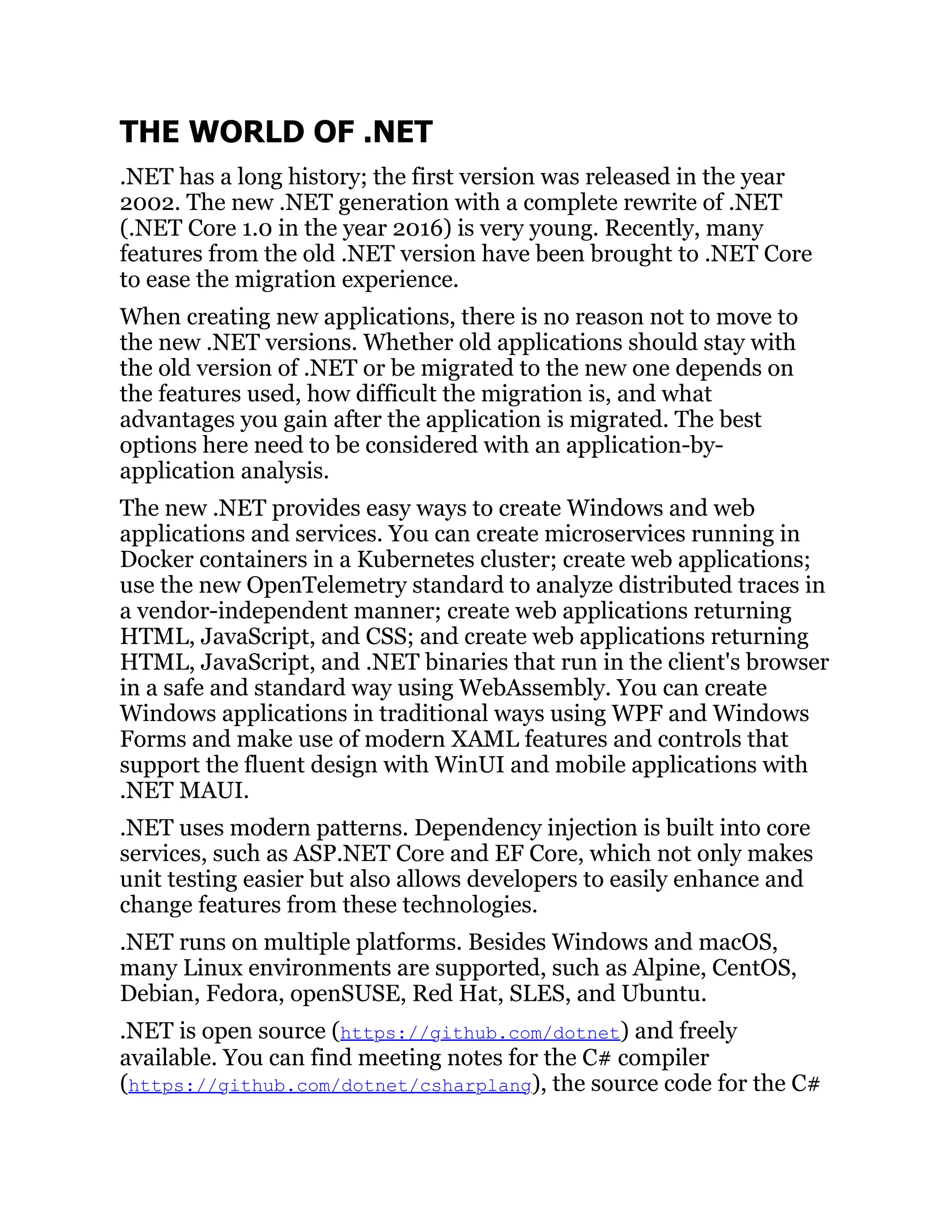 THE WORLD OF .NET
.NET has a long history; the first version was released in the year
2002. The new .NET generation with a complete rewrite of .NET
(.NET Core 1.0 in the year 2016) is very young. Recently, many
features from the old .NET version have been brought to .NET Core
to ease the migration experience.
When creating new applications, there is no reason not to move to
the new .NET versions. Whether old applications should stay with
the old version of .NET or be migrated to the new one depends on
the features used, how difficult the migration is, and what
advantages you gain after the application is migrated. The best
options here need to be considered with an application-by-
application analysis.
The new .NET provides easy ways to create Windows and web
applications and services. You can create microservices running in
Docker containers in a Kubernetes cluster; create web applications;
use the new OpenTelemetry standard to analyze distributed traces in
a vendor-independent manner; create web applications returning
HTML, JavaScript, and CSS; and create web applications returning
HTML, JavaScript, and .NET binaries that run in the client's browser
in a safe and standard way using WebAssembly. You can create
Windows applications in traditional ways using WPF and Windows
Forms and make use of modern XAML features and controls that
support the fluent design with WinUI and mobile applications with
.NET MAUI.
.NET uses modern patterns. Dependency injection is built into core
services, such as ASP.NET Core and EF Core, which not only makes
unit testing easier but also allows developers to easily enhance and
change features from these technologies.
.NET runs on multiple platforms. Besides Windows and macOS,
many Linux environments are supported, such as Alpine, CentOS,
Debian, Fedora, openSUSE, Red Hat, SLES, and Ubuntu.
.NET is open source (https://github.com/dotnet) and freely
available. You can find meeting notes for the C# compiler
(https://github.com/dotnet/csharplang), the source code for the C#
 