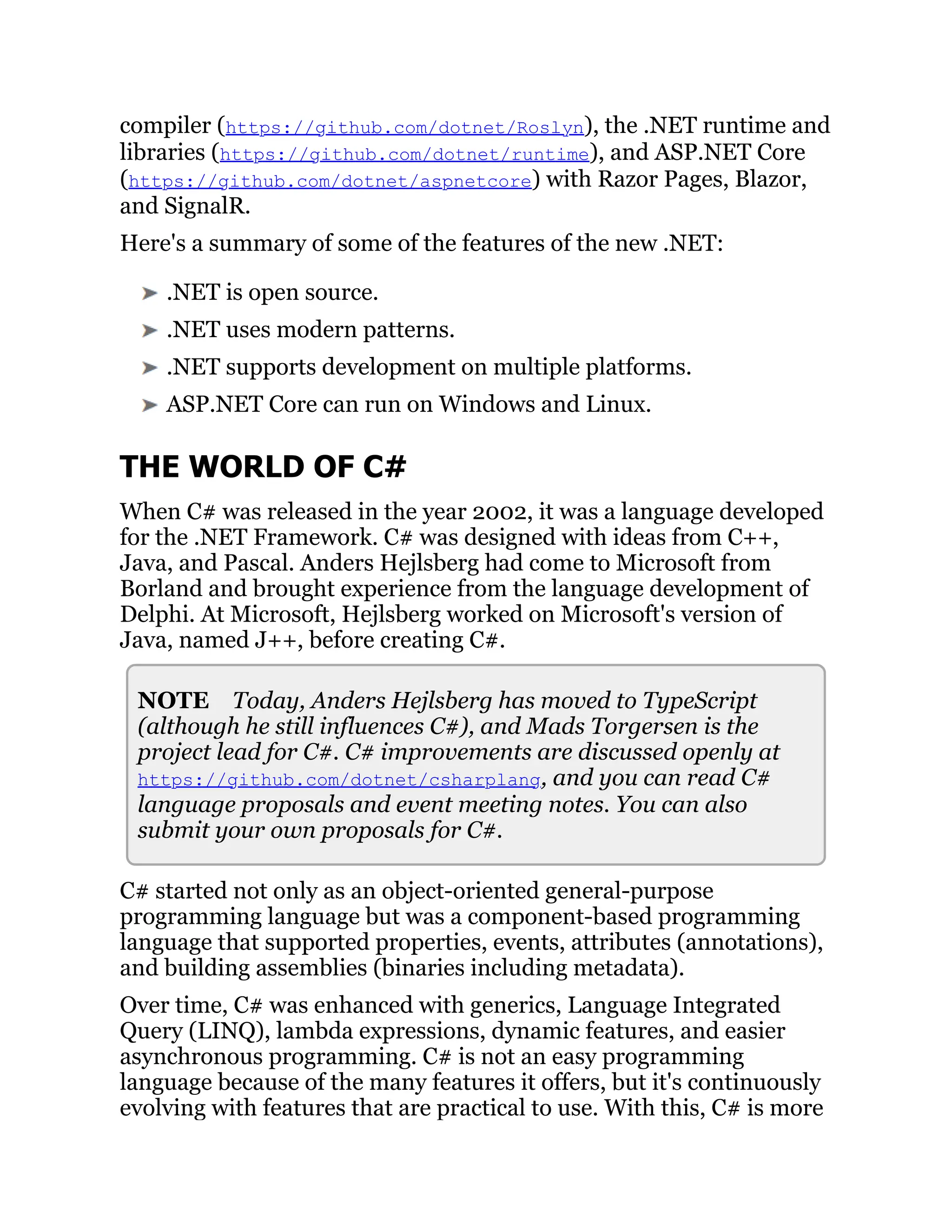 compiler (https://github.com/dotnet/Roslyn), the .NET runtime and
libraries (https://github.com/dotnet/runtime), and ASP.NET Core
(https://github.com/dotnet/aspnetcore) with Razor Pages, Blazor,
and SignalR.
Here's a summary of some of the features of the new .NET:
.NET is open source.
.NET uses modern patterns.
.NET supports development on multiple platforms.
ASP.NET Core can run on Windows and Linux.
THE WORLD OF C#
When C# was released in the year 2002, it was a language developed
for the .NET Framework. C# was designed with ideas from C++,
Java, and Pascal. Anders Hejlsberg had come to Microsoft from
Borland and brought experience from the language development of
Delphi. At Microsoft, Hejlsberg worked on Microsoft's version of
Java, named J++, before creating C#.
NOTE Today, Anders Hejlsberg has moved to TypeScript
(although he still influences C#), and Mads Torgersen is the
project lead for C#. C# improvements are discussed openly at
https://github.com/dotnet/csharplang, and you can read C#
language proposals and event meeting notes. You can also
submit your own proposals for C#.
C# started not only as an object-oriented general-purpose
programming language but was a component-based programming
language that supported properties, events, attributes (annotations),
and building assemblies (binaries including metadata).
Over time, C# was enhanced with generics, Language Integrated
Query (LINQ), lambda expressions, dynamic features, and easier
asynchronous programming. C# is not an easy programming
language because of the many features it offers, but it's continuously
evolving with features that are practical to use. With this, C# is more
 