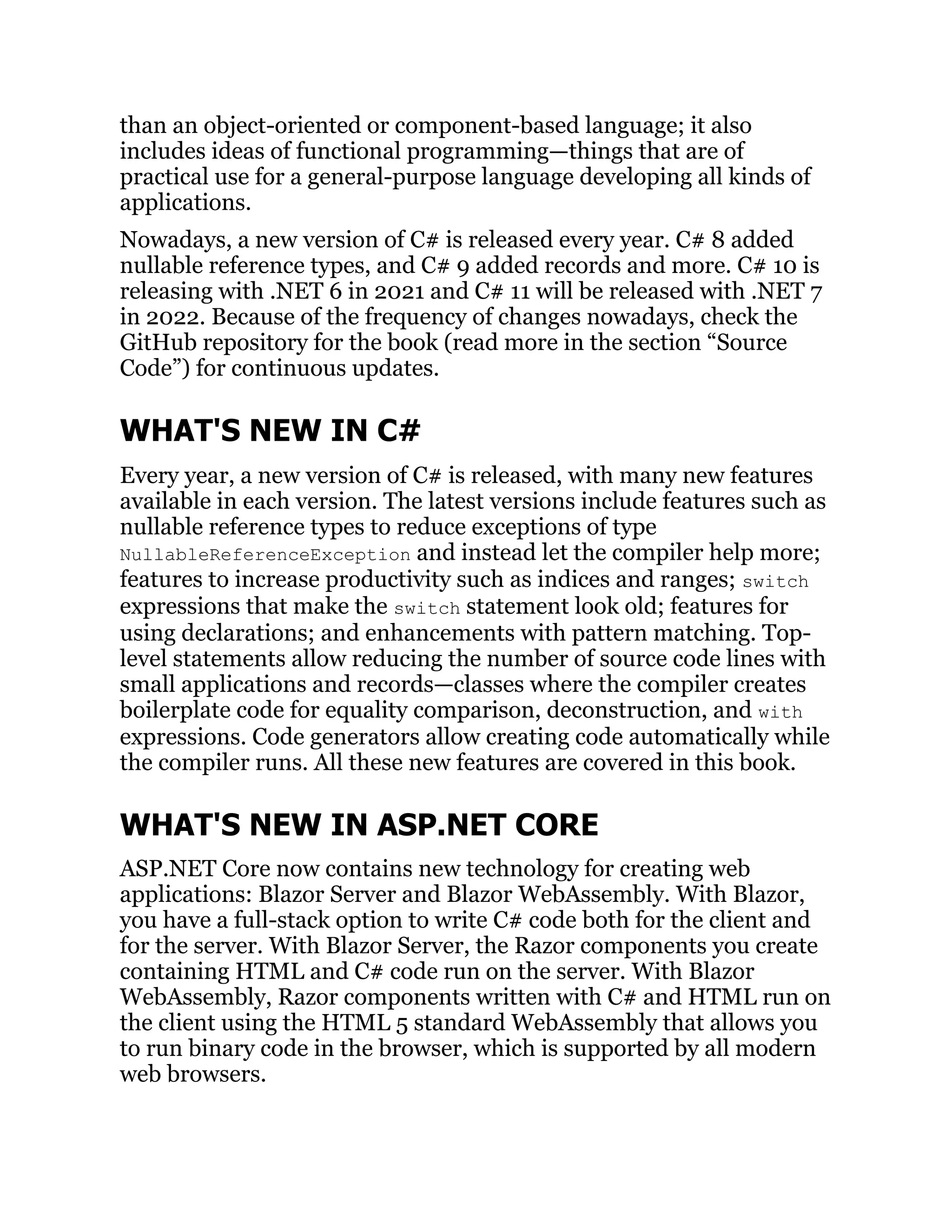 than an object-oriented or component-based language; it also
includes ideas of functional programming—things that are of
practical use for a general-purpose language developing all kinds of
applications.
Nowadays, a new version of C# is released every year. C# 8 added
nullable reference types, and C# 9 added records and more. C# 10 is
releasing with .NET 6 in 2021 and C# 11 will be released with .NET 7
in 2022. Because of the frequency of changes nowadays, check the
GitHub repository for the book (read more in the section “Source
Code”) for continuous updates.
WHAT'S NEW IN C#
Every year, a new version of C# is released, with many new features
available in each version. The latest versions include features such as
nullable reference types to reduce exceptions of type
NullableReferenceException and instead let the compiler help more;
features to increase productivity such as indices and ranges; switch
expressions that make the switch statement look old; features for
using declarations; and enhancements with pattern matching. Top-
level statements allow reducing the number of source code lines with
small applications and records—classes where the compiler creates
boilerplate code for equality comparison, deconstruction, and with
expressions. Code generators allow creating code automatically while
the compiler runs. All these new features are covered in this book.
WHAT'S NEW IN ASP.NET CORE
ASP.NET Core now contains new technology for creating web
applications: Blazor Server and Blazor WebAssembly. With Blazor,
you have a full-stack option to write C# code both for the client and
for the server. With Blazor Server, the Razor components you create
containing HTML and C# code run on the server. With Blazor
WebAssembly, Razor components written with C# and HTML run on
the client using the HTML 5 standard WebAssembly that allows you
to run binary code in the browser, which is supported by all modern
web browsers.
 