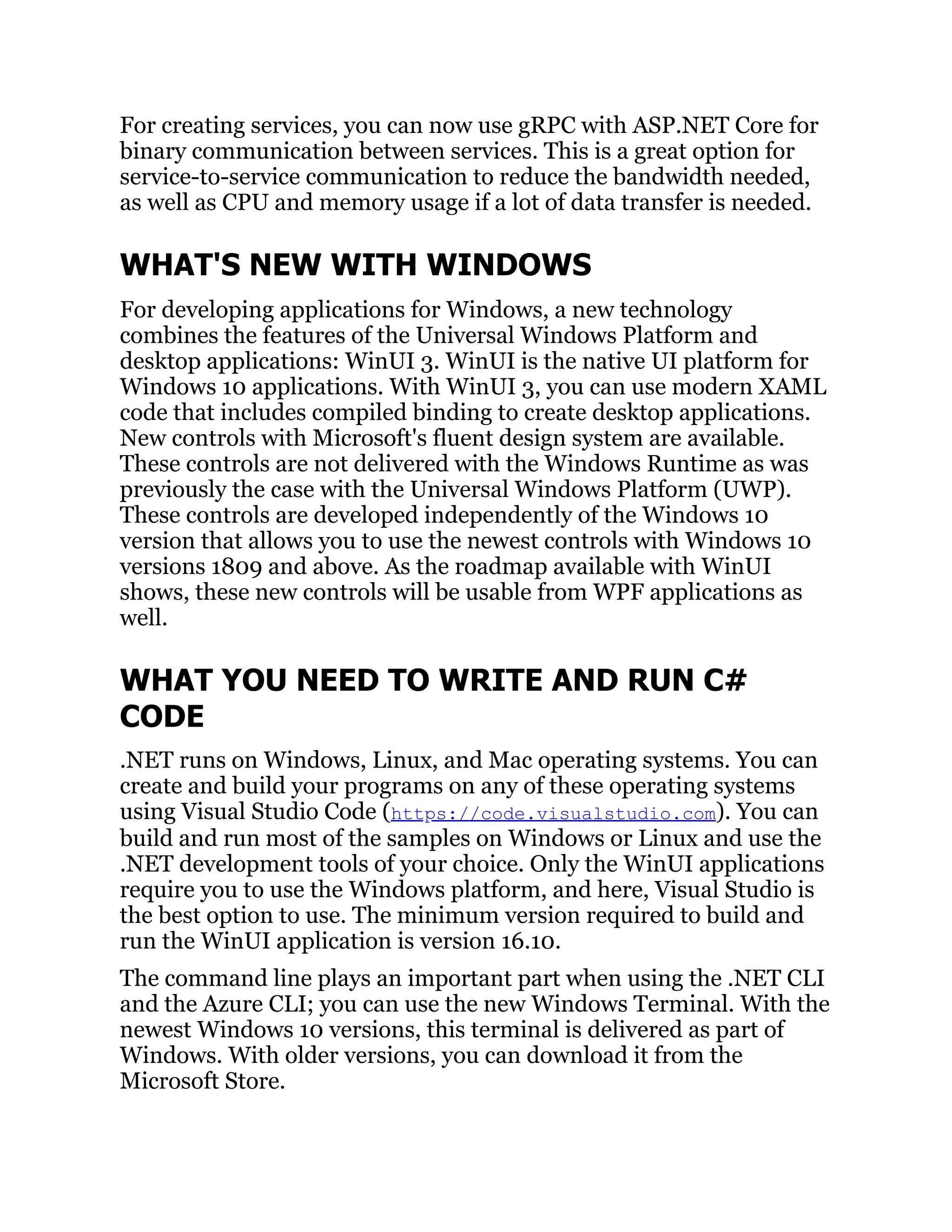 For creating services, you can now use gRPC with ASP.NET Core for
binary communication between services. This is a great option for
service-to-service communication to reduce the bandwidth needed,
as well as CPU and memory usage if a lot of data transfer is needed.
WHAT'S NEW WITH WINDOWS
For developing applications for Windows, a new technology
combines the features of the Universal Windows Platform and
desktop applications: WinUI 3. WinUI is the native UI platform for
Windows 10 applications. With WinUI 3, you can use modern XAML
code that includes compiled binding to create desktop applications.
New controls with Microsoft's fluent design system are available.
These controls are not delivered with the Windows Runtime as was
previously the case with the Universal Windows Platform (UWP).
These controls are developed independently of the Windows 10
version that allows you to use the newest controls with Windows 10
versions 1809 and above. As the roadmap available with WinUI
shows, these new controls will be usable from WPF applications as
well.
WHAT YOU NEED TO WRITE AND RUN C#
CODE
.NET runs on Windows, Linux, and Mac operating systems. You can
create and build your programs on any of these operating systems
using Visual Studio Code (https://code.visualstudio.com). You can
build and run most of the samples on Windows or Linux and use the
.NET development tools of your choice. Only the WinUI applications
require you to use the Windows platform, and here, Visual Studio is
the best option to use. The minimum version required to build and
run the WinUI application is version 16.10.
The command line plays an important part when using the .NET CLI
and the Azure CLI; you can use the new Windows Terminal. With the
newest Windows 10 versions, this terminal is delivered as part of
Windows. With older versions, you can download it from the
Microsoft Store.
 