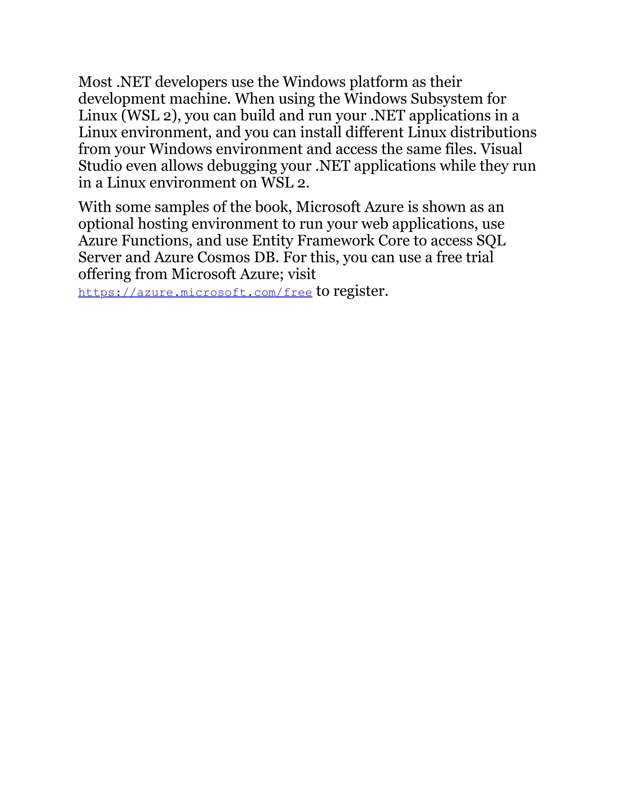 Most .NET developers use the Windows platform as their
development machine. When using the Windows Subsystem for
Linux (WSL 2), you can build and run your .NET applications in a
Linux environment, and you can install different Linux distributions
from your Windows environment and access the same files. Visual
Studio even allows debugging your .NET applications while they run
in a Linux environment on WSL 2.
With some samples of the book, Microsoft Azure is shown as an
optional hosting environment to run your web applications, use
Azure Functions, and use Entity Framework Core to access SQL
Server and Azure Cosmos DB. For this, you can use a free trial
offering from Microsoft Azure; visit
https://azure.microsoft.com/free to register.
 