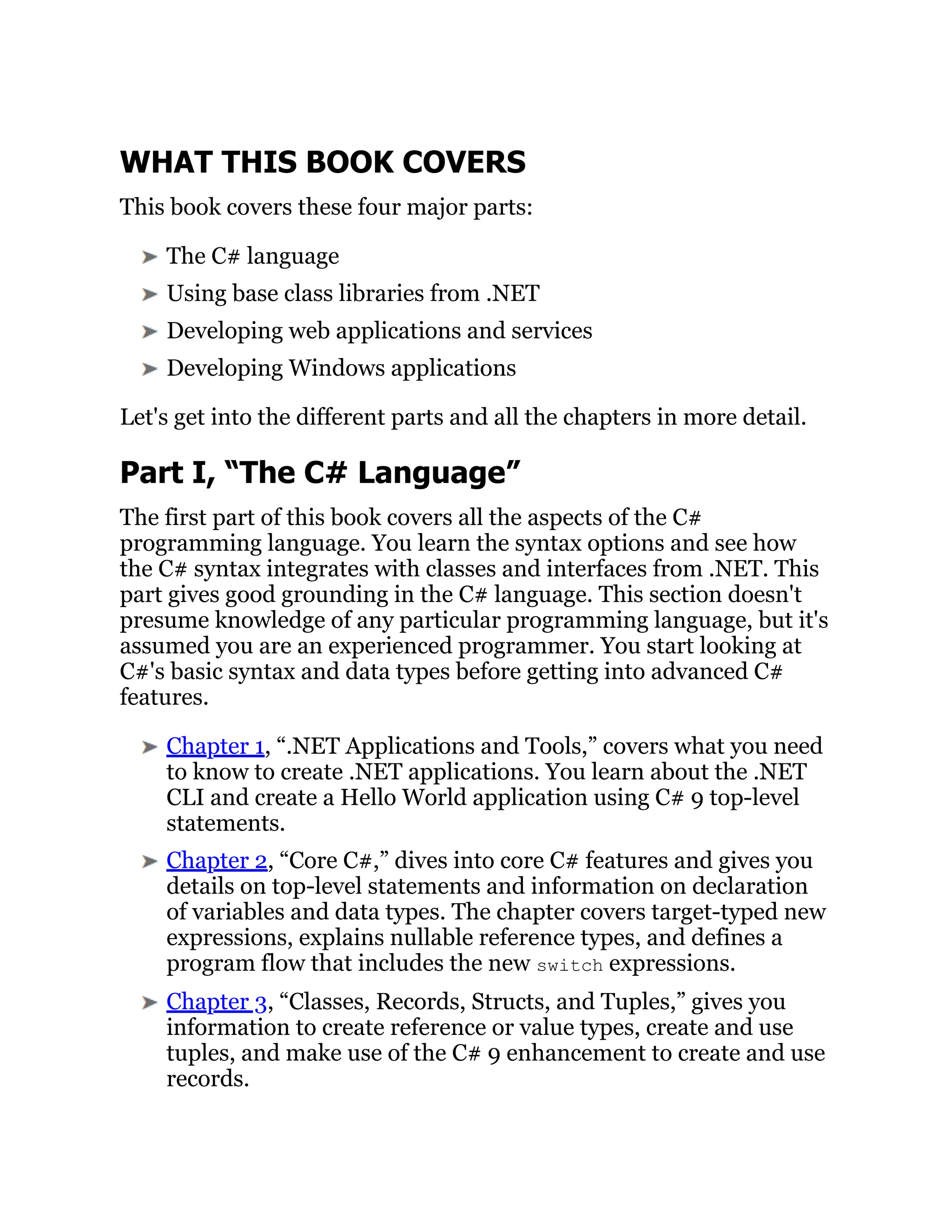 WHAT THIS BOOK COVERS
This book covers these four major parts:
The C# language
Using base class libraries from .NET
Developing web applications and services
Developing Windows applications
Let's get into the different parts and all the chapters in more detail.
Part I, “The C# Language”
The first part of this book covers all the aspects of the C#
programming language. You learn the syntax options and see how
the C# syntax integrates with classes and interfaces from .NET. This
part gives good grounding in the C# language. This section doesn't
presume knowledge of any particular programming language, but it's
assumed you are an experienced programmer. You start looking at
C#'s basic syntax and data types before getting into advanced C#
features.
Chapter 1, “.NET Applications and Tools,” covers what you need
to know to create .NET applications. You learn about the .NET
CLI and create a Hello World application using C# 9 top-level
statements.
Chapter 2, “Core C#,” dives into core C# features and gives you
details on top-level statements and information on declaration
of variables and data types. The chapter covers target-typed new
expressions, explains nullable reference types, and defines a
program flow that includes the new switch expressions.
Chapter 3, “Classes, Records, Structs, and Tuples,” gives you
information to create reference or value types, create and use
tuples, and make use of the C# 9 enhancement to create and use
records.
 