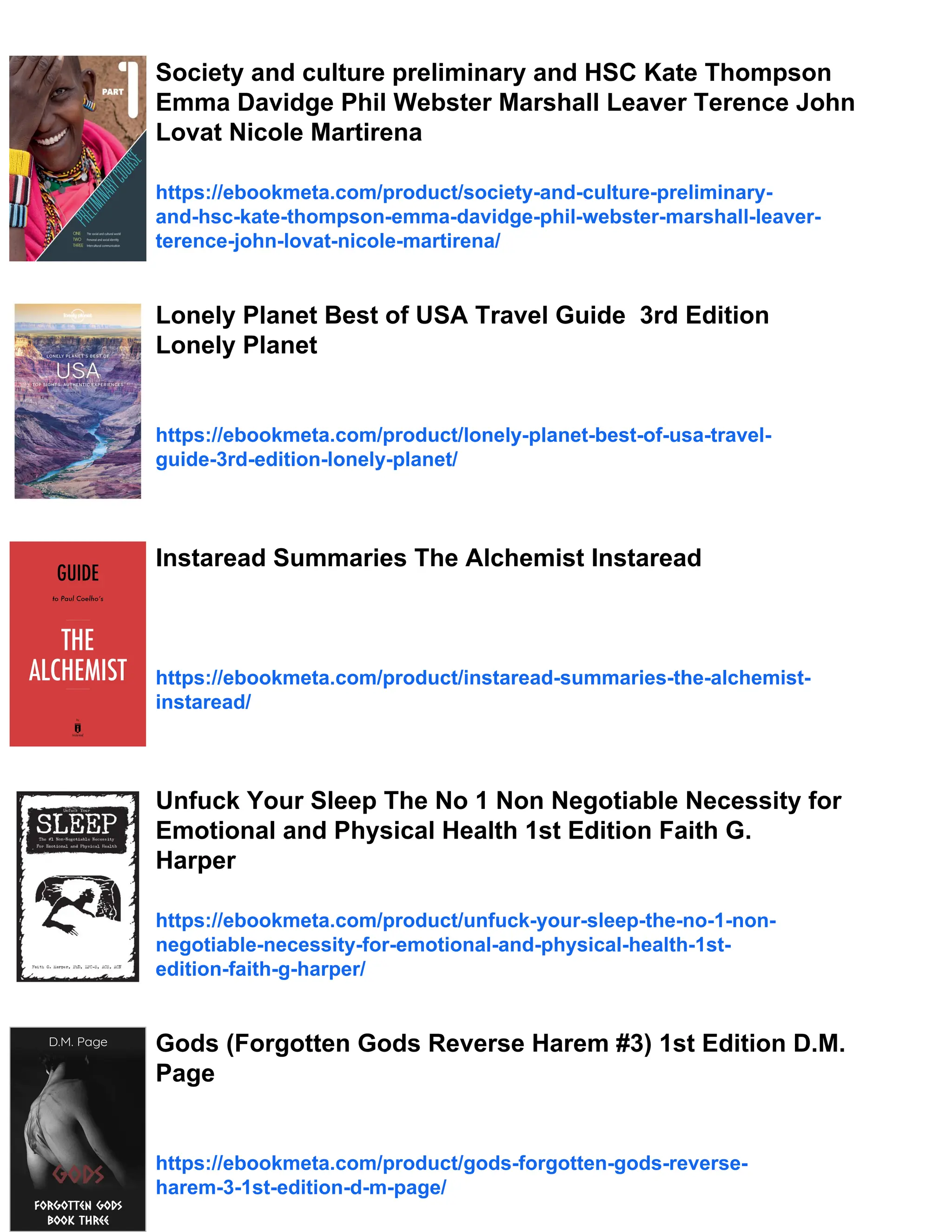 Society and culture preliminary and HSC Kate Thompson
Emma Davidge Phil Webster Marshall Leaver Terence John
Lovat Nicole Martirena
https://ebookmeta.com/product/society-and-culture-preliminary-
and-hsc-kate-thompson-emma-davidge-phil-webster-marshall-leaver-
terence-john-lovat-nicole-martirena/
Lonely Planet Best of USA Travel Guide 3rd Edition
Lonely Planet
https://ebookmeta.com/product/lonely-planet-best-of-usa-travel-
guide-3rd-edition-lonely-planet/
Instaread Summaries The Alchemist Instaread
https://ebookmeta.com/product/instaread-summaries-the-alchemist-
instaread/
Unfuck Your Sleep The No 1 Non Negotiable Necessity for
Emotional and Physical Health 1st Edition Faith G.
Harper
https://ebookmeta.com/product/unfuck-your-sleep-the-no-1-non-
negotiable-necessity-for-emotional-and-physical-health-1st-
edition-faith-g-harper/
Gods (Forgotten Gods Reverse Harem #3) 1st Edition D.M.
Page
https://ebookmeta.com/product/gods-forgotten-gods-reverse-
harem-3-1st-edition-d-m-page/
 