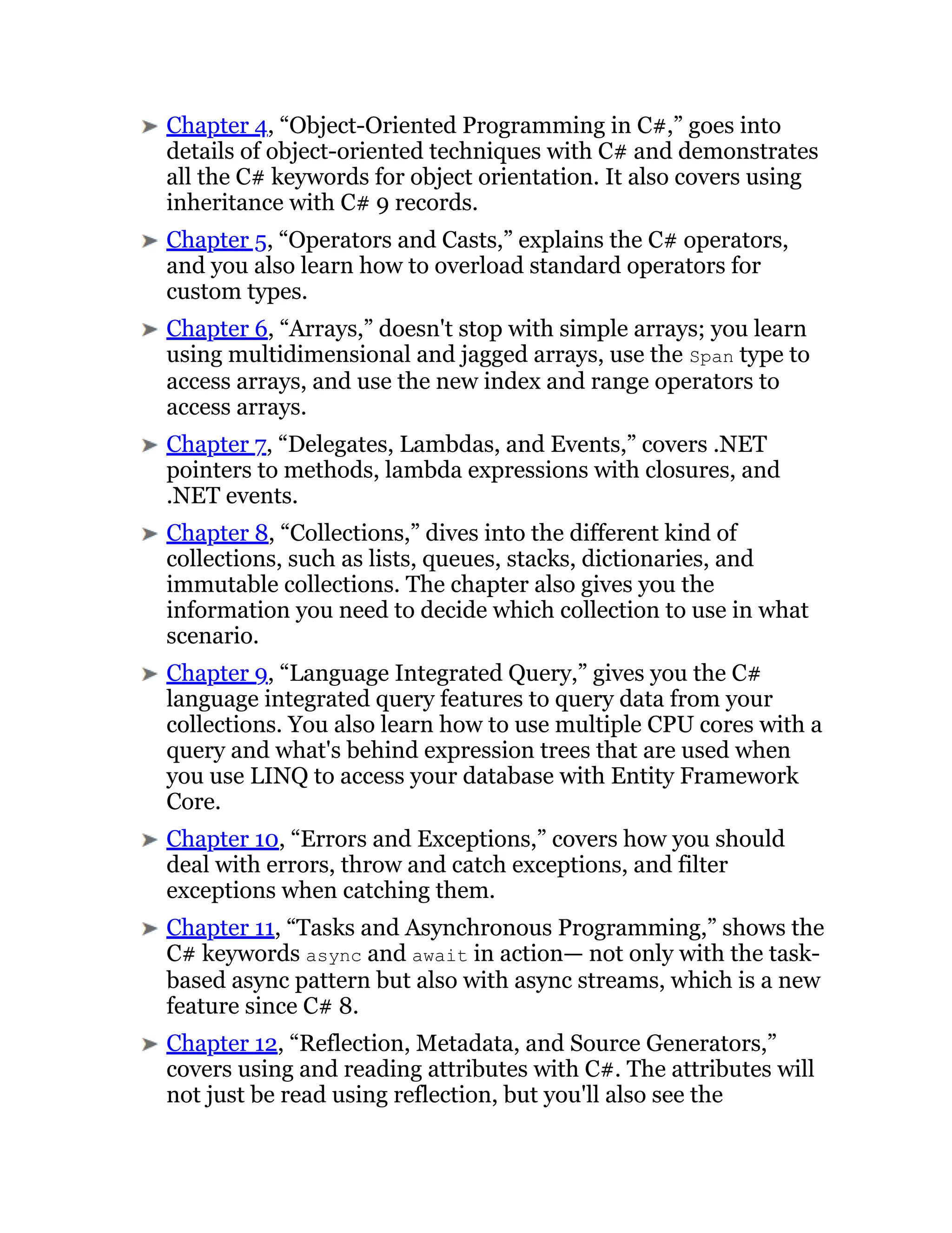 Chapter 4, “Object-Oriented Programming in C#,” goes into
details of object-oriented techniques with C# and demonstrates
all the C# keywords for object orientation. It also covers using
inheritance with C# 9 records.
Chapter 5, “Operators and Casts,” explains the C# operators,
and you also learn how to overload standard operators for
custom types.
Chapter 6, “Arrays,” doesn't stop with simple arrays; you learn
using multidimensional and jagged arrays, use the Span type to
access arrays, and use the new index and range operators to
access arrays.
Chapter 7, “Delegates, Lambdas, and Events,” covers .NET
pointers to methods, lambda expressions with closures, and
.NET events.
Chapter 8, “Collections,” dives into the different kind of
collections, such as lists, queues, stacks, dictionaries, and
immutable collections. The chapter also gives you the
information you need to decide which collection to use in what
scenario.
Chapter 9, “Language Integrated Query,” gives you the C#
language integrated query features to query data from your
collections. You also learn how to use multiple CPU cores with a
query and what's behind expression trees that are used when
you use LINQ to access your database with Entity Framework
Core.
Chapter 10, “Errors and Exceptions,” covers how you should
deal with errors, throw and catch exceptions, and filter
exceptions when catching them.
Chapter 11, “Tasks and Asynchronous Programming,” shows the
C# keywords async and await in action— not only with the task-
based async pattern but also with async streams, which is a new
feature since C# 8.
Chapter 12, “Reflection, Metadata, and Source Generators,”
covers using and reading attributes with C#. The attributes will
not just be read using reflection, but you'll also see the
 