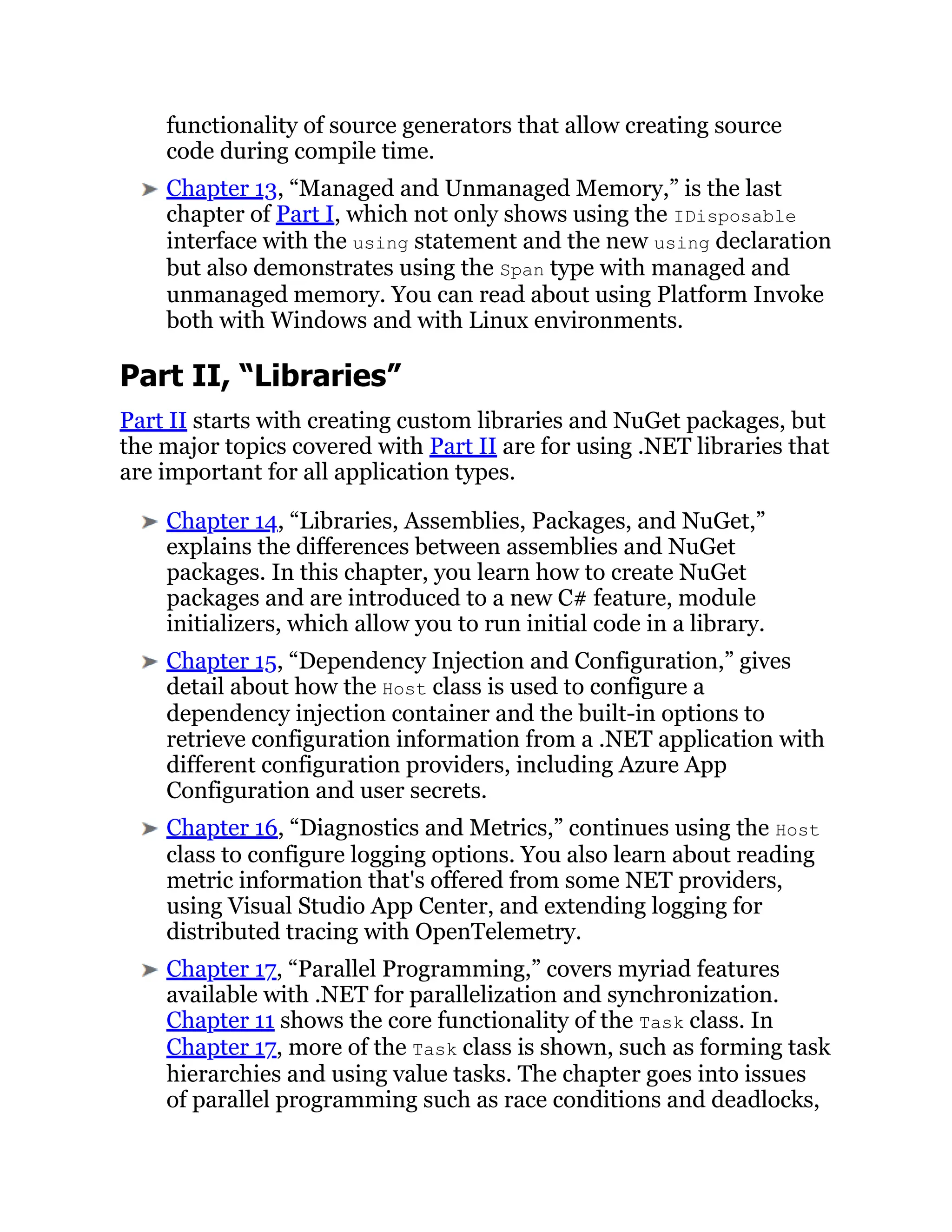 functionality of source generators that allow creating source
code during compile time.
Chapter 13, “Managed and Unmanaged Memory,” is the last
chapter of Part I, which not only shows using the IDisposable
interface with the using statement and the new using declaration
but also demonstrates using the Span type with managed and
unmanaged memory. You can read about using Platform Invoke
both with Windows and with Linux environments.
Part II, “Libraries”
Part II starts with creating custom libraries and NuGet packages, but
the major topics covered with Part II are for using .NET libraries that
are important for all application types.
Chapter 14, “Libraries, Assemblies, Packages, and NuGet,”
explains the differences between assemblies and NuGet
packages. In this chapter, you learn how to create NuGet
packages and are introduced to a new C# feature, module
initializers, which allow you to run initial code in a library.
Chapter 15, “Dependency Injection and Configuration,” gives
detail about how the Host class is used to configure a
dependency injection container and the built-in options to
retrieve configuration information from a .NET application with
different configuration providers, including Azure App
Configuration and user secrets.
Chapter 16, “Diagnostics and Metrics,” continues using the Host
class to configure logging options. You also learn about reading
metric information that's offered from some NET providers,
using Visual Studio App Center, and extending logging for
distributed tracing with OpenTelemetry.
Chapter 17, “Parallel Programming,” covers myriad features
available with .NET for parallelization and synchronization.
Chapter 11 shows the core functionality of the Task class. In
Chapter 17, more of the Task class is shown, such as forming task
hierarchies and using value tasks. The chapter goes into issues
of parallel programming such as race conditions and deadlocks,
 