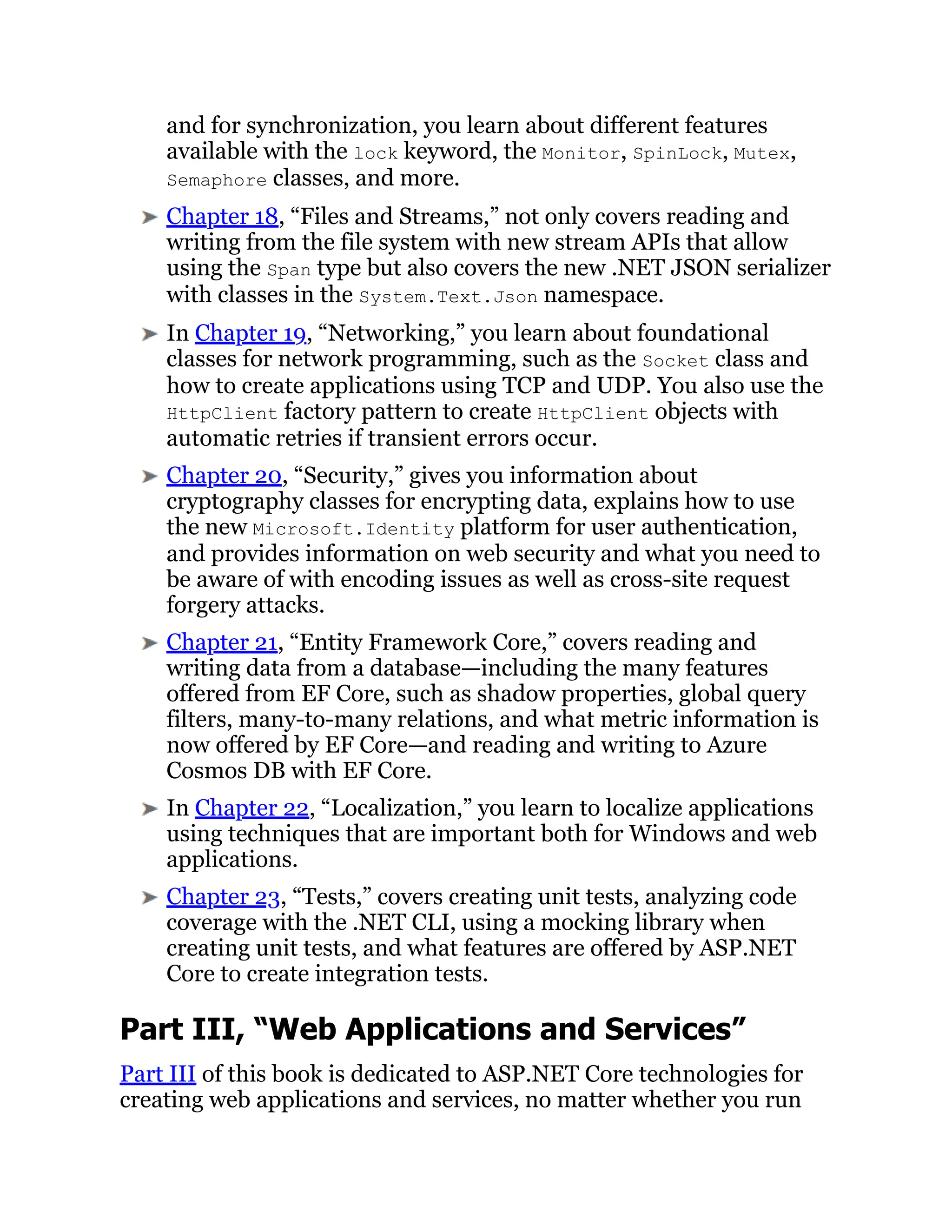 and for synchronization, you learn about different features
available with the lock keyword, the Monitor, SpinLock, Mutex,
Semaphore classes, and more.
Chapter 18, “Files and Streams,” not only covers reading and
writing from the file system with new stream APIs that allow
using the Span type but also covers the new .NET JSON serializer
with classes in the System.Text.Json namespace.
In Chapter 19, “Networking,” you learn about foundational
classes for network programming, such as the Socket class and
how to create applications using TCP and UDP. You also use the
HttpClient factory pattern to create HttpClient objects with
automatic retries if transient errors occur.
Chapter 20, “Security,” gives you information about
cryptography classes for encrypting data, explains how to use
the new Microsoft.Identity platform for user authentication,
and provides information on web security and what you need to
be aware of with encoding issues as well as cross-site request
forgery attacks.
Chapter 21, “Entity Framework Core,” covers reading and
writing data from a database—including the many features
offered from EF Core, such as shadow properties, global query
filters, many-to-many relations, and what metric information is
now offered by EF Core—and reading and writing to Azure
Cosmos DB with EF Core.
In Chapter 22, “Localization,” you learn to localize applications
using techniques that are important both for Windows and web
applications.
Chapter 23, “Tests,” covers creating unit tests, analyzing code
coverage with the .NET CLI, using a mocking library when
creating unit tests, and what features are offered by ASP.NET
Core to create integration tests.
Part III, “Web Applications and Services”
Part III of this book is dedicated to ASP.NET Core technologies for
creating web applications and services, no matter whether you run
 