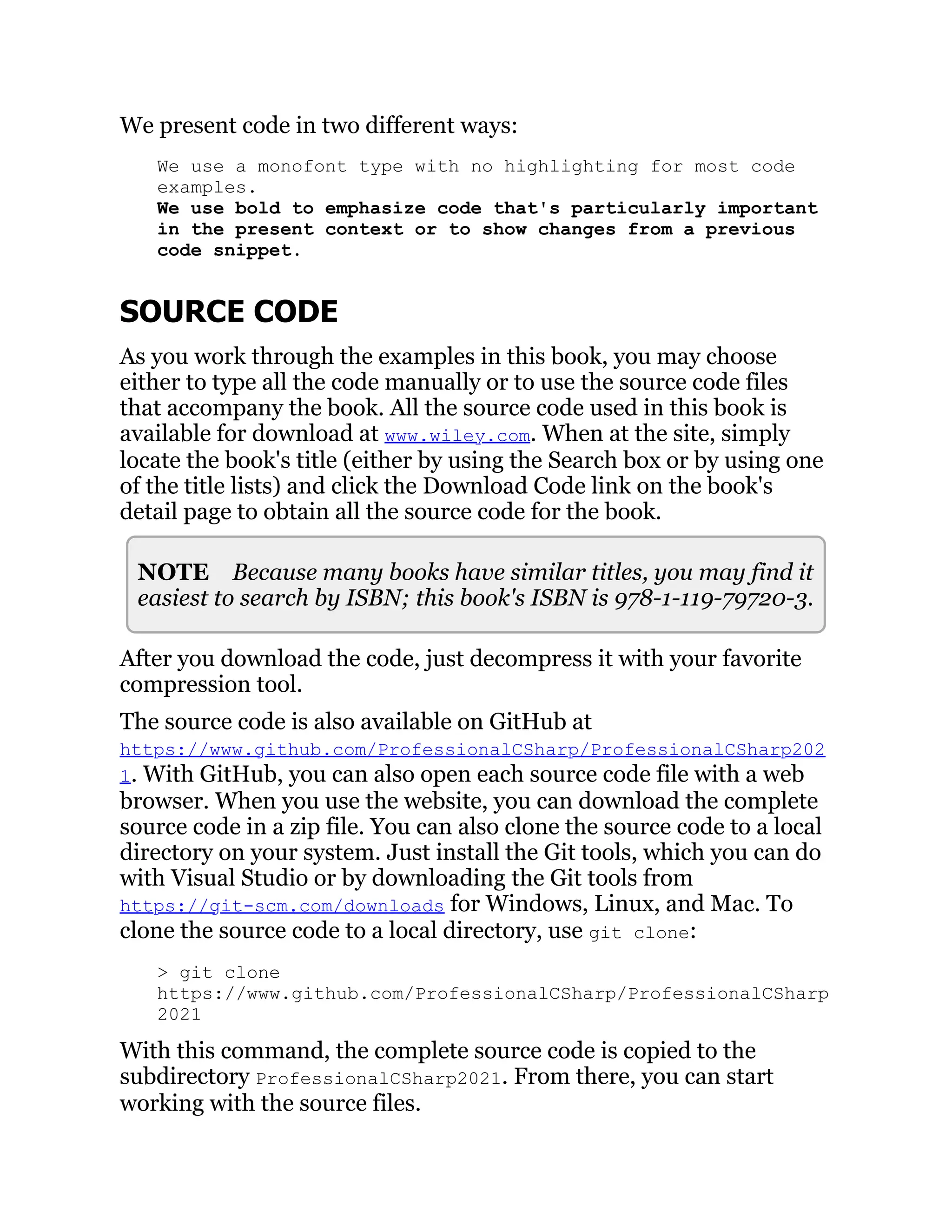 We present code in two different ways:
We use a monofont type with no highlighting for most code
examples.
We use bold to emphasize code that's particularly important
in the present context or to show changes from a previous
code snippet.
SOURCE CODE
As you work through the examples in this book, you may choose
either to type all the code manually or to use the source code files
that accompany the book. All the source code used in this book is
available for download at www.wiley.com. When at the site, simply
locate the book's title (either by using the Search box or by using one
of the title lists) and click the Download Code link on the book's
detail page to obtain all the source code for the book.
NOTE Because many books have similar titles, you may find it
easiest to search by ISBN; this book's ISBN is 978-1-119-79720-3.
After you download the code, just decompress it with your favorite
compression tool.
The source code is also available on GitHub at
https://www.github.com/ProfessionalCSharp/ProfessionalCSharp202
1. With GitHub, you can also open each source code file with a web
browser. When you use the website, you can download the complete
source code in a zip file. You can also clone the source code to a local
directory on your system. Just install the Git tools, which you can do
with Visual Studio or by downloading the Git tools from
https://git-scm.com/downloads for Windows, Linux, and Mac. To
clone the source code to a local directory, use git clone:
> git clone
https://www.github.com/ProfessionalCSharp/ProfessionalCSharp
2021
With this command, the complete source code is copied to the
subdirectory ProfessionalCSharp2021. From there, you can start
working with the source files.
 