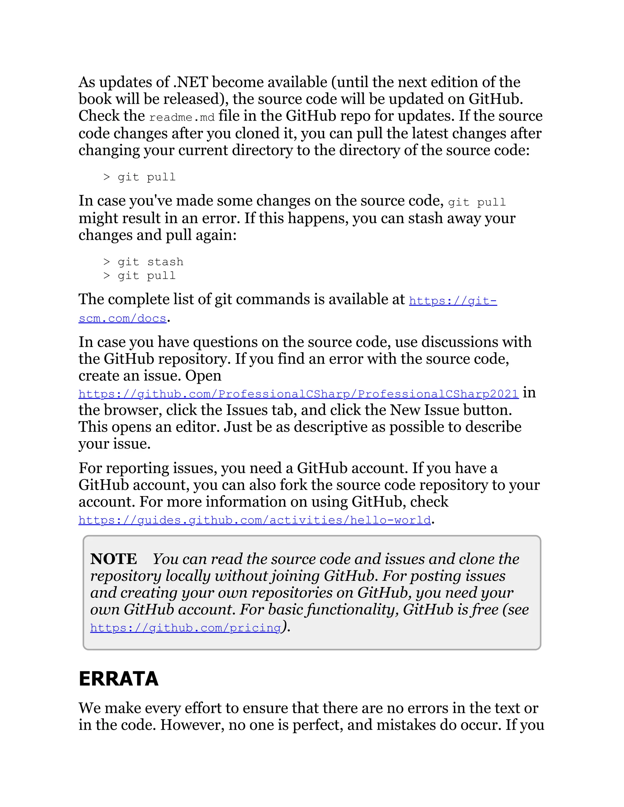 As updates of .NET become available (until the next edition of the
book will be released), the source code will be updated on GitHub.
Check the readme.md file in the GitHub repo for updates. If the source
code changes after you cloned it, you can pull the latest changes after
changing your current directory to the directory of the source code:
> git pull
In case you've made some changes on the source code, git pull
might result in an error. If this happens, you can stash away your
changes and pull again:
> git stash
> git pull
The complete list of git commands is available at https://git-
scm.com/docs.
In case you have questions on the source code, use discussions with
the GitHub repository. If you find an error with the source code,
create an issue. Open
https://github.com/ProfessionalCSharp/ProfessionalCSharp2021 in
the browser, click the Issues tab, and click the New Issue button.
This opens an editor. Just be as descriptive as possible to describe
your issue.
For reporting issues, you need a GitHub account. If you have a
GitHub account, you can also fork the source code repository to your
account. For more information on using GitHub, check
https://guides.github.com/activities/hello-world.
NOTE You can read the source code and issues and clone the
repository locally without joining GitHub. For posting issues
and creating your own repositories on GitHub, you need your
own GitHub account. For basic functionality, GitHub is free (see
https://github.com/pricing).
ERRATA
We make every effort to ensure that there are no errors in the text or
in the code. However, no one is perfect, and mistakes do occur. If you
 