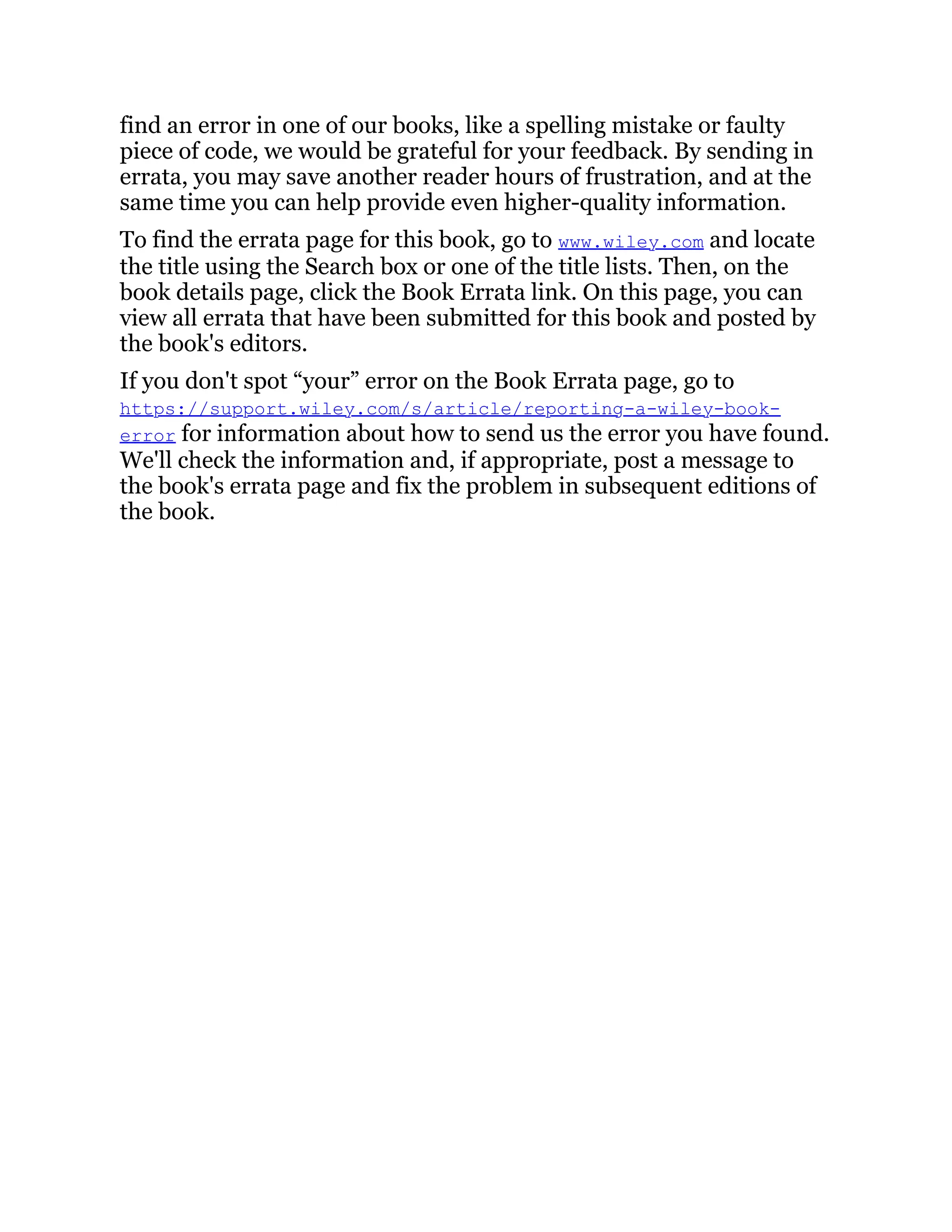 find an error in one of our books, like a spelling mistake or faulty
piece of code, we would be grateful for your feedback. By sending in
errata, you may save another reader hours of frustration, and at the
same time you can help provide even higher-quality information.
To find the errata page for this book, go to www.wiley.com and locate
the title using the Search box or one of the title lists. Then, on the
book details page, click the Book Errata link. On this page, you can
view all errata that have been submitted for this book and posted by
the book's editors.
If you don't spot “your” error on the Book Errata page, go to
https://support.wiley.com/s/article/reporting-a-wiley-book-
error for information about how to send us the error you have found.
We'll check the information and, if appropriate, post a message to
the book's errata page and fix the problem in subsequent editions of
the book.
 