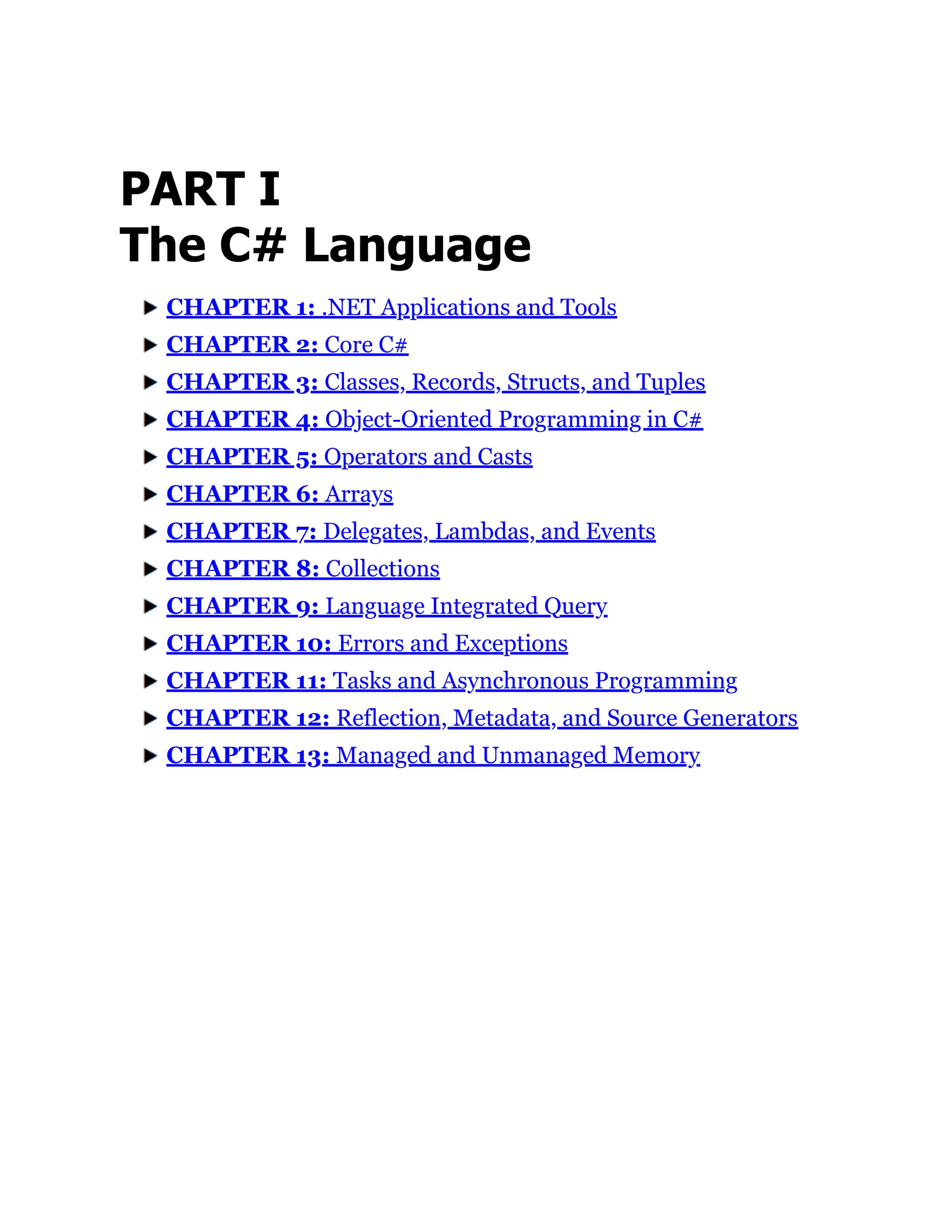 PART I
The C# Language
CHAPTER 1: .NET Applications and Tools
CHAPTER 2: Core C#
CHAPTER 3: Classes, Records, Structs, and Tuples
CHAPTER 4: Object-Oriented Programming in C#
CHAPTER 5: Operators and Casts
CHAPTER 6: Arrays
CHAPTER 7: Delegates, Lambdas, and Events
CHAPTER 8: Collections
CHAPTER 9: Language Integrated Query
CHAPTER 10: Errors and Exceptions
CHAPTER 11: Tasks and Asynchronous Programming
CHAPTER 12: Reflection, Metadata, and Source Generators
CHAPTER 13: Managed and Unmanaged Memory
 