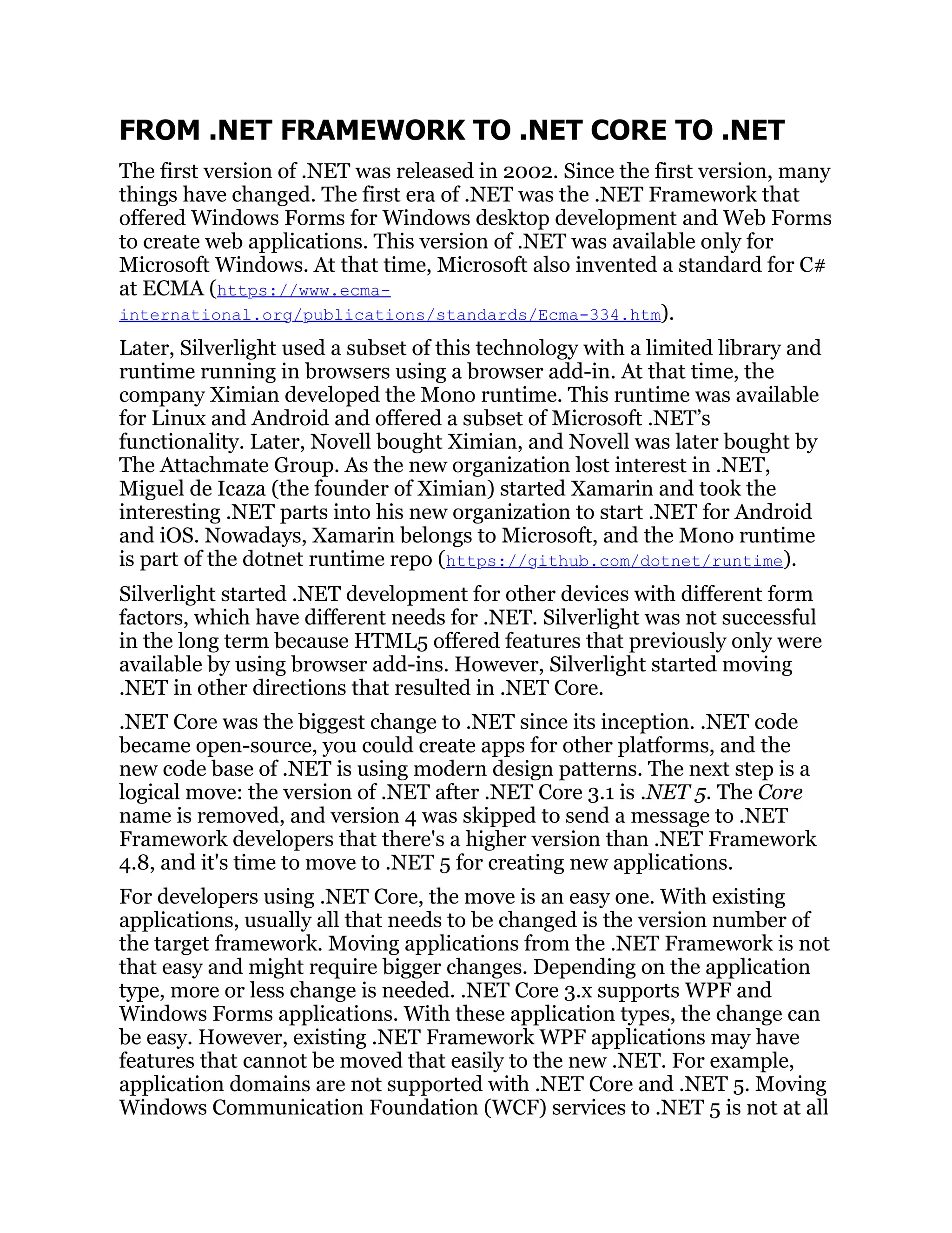 FROM .NET FRAMEWORK TO .NET CORE TO .NET
The first version of .NET was released in 2002. Since the first version, many
things have changed. The first era of .NET was the .NET Framework that
offered Windows Forms for Windows desktop development and Web Forms
to create web applications. This version of .NET was available only for
Microsoft Windows. At that time, Microsoft also invented a standard for C#
at ECMA (https://www.ecma-
international.org/publications/standards/Ecma-334.htm).
Later, Silverlight used a subset of this technology with a limited library and
runtime running in browsers using a browser add-in. At that time, the
company Ximian developed the Mono runtime. This runtime was available
for Linux and Android and offered a subset of Microsoft .NET’s
functionality. Later, Novell bought Ximian, and Novell was later bought by
The Attachmate Group. As the new organization lost interest in .NET,
Miguel de Icaza (the founder of Ximian) started Xamarin and took the
interesting .NET parts into his new organization to start .NET for Android
and iOS. Nowadays, Xamarin belongs to Microsoft, and the Mono runtime
is part of the dotnet runtime repo (https://github.com/dotnet/runtime).
Silverlight started .NET development for other devices with different form
factors, which have different needs for .NET. Silverlight was not successful
in the long term because HTML5 offered features that previously only were
available by using browser add-ins. However, Silverlight started moving
.NET in other directions that resulted in .NET Core.
.NET Core was the biggest change to .NET since its inception. .NET code
became open-source, you could create apps for other platforms, and the
new code base of .NET is using modern design patterns. The next step is a
logical move: the version of .NET after .NET Core 3.1 is .NET 5. The Core
name is removed, and version 4 was skipped to send a message to .NET
Framework developers that there's a higher version than .NET Framework
4.8, and it's time to move to .NET 5 for creating new applications.
For developers using .NET Core, the move is an easy one. With existing
applications, usually all that needs to be changed is the version number of
the target framework. Moving applications from the .NET Framework is not
that easy and might require bigger changes. Depending on the application
type, more or less change is needed. .NET Core 3.x supports WPF and
Windows Forms applications. With these application types, the change can
be easy. However, existing .NET Framework WPF applications may have
features that cannot be moved that easily to the new .NET. For example,
application domains are not supported with .NET Core and .NET 5. Moving
Windows Communication Foundation (WCF) services to .NET 5 is not at all
 