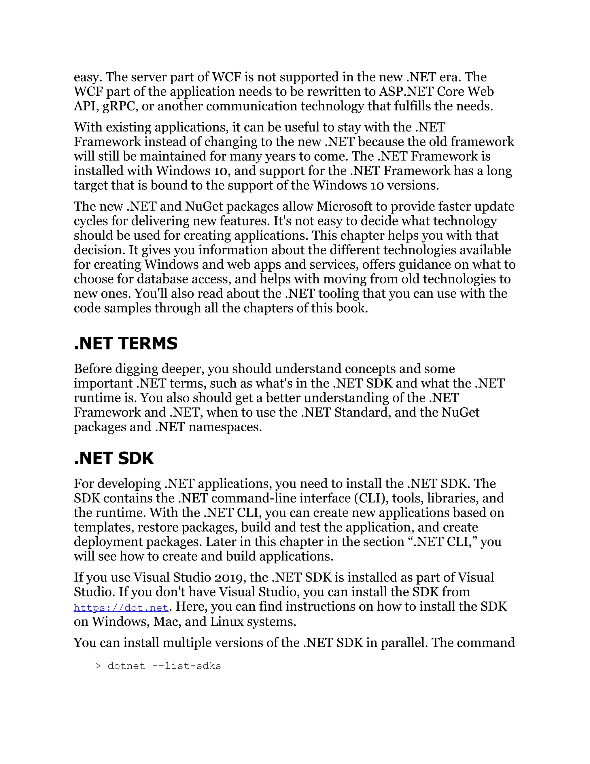 easy. The server part of WCF is not supported in the new .NET era. The
WCF part of the application needs to be rewritten to ASP.NET Core Web
API, gRPC, or another communication technology that fulfills the needs.
With existing applications, it can be useful to stay with the .NET
Framework instead of changing to the new .NET because the old framework
will still be maintained for many years to come. The .NET Framework is
installed with Windows 10, and support for the .NET Framework has a long
target that is bound to the support of the Windows 10 versions.
The new .NET and NuGet packages allow Microsoft to provide faster update
cycles for delivering new features. It's not easy to decide what technology
should be used for creating applications. This chapter helps you with that
decision. It gives you information about the different technologies available
for creating Windows and web apps and services, offers guidance on what to
choose for database access, and helps with moving from old technologies to
new ones. You'll also read about the .NET tooling that you can use with the
code samples through all the chapters of this book.
.NET TERMS
Before digging deeper, you should understand concepts and some
important .NET terms, such as what's in the .NET SDK and what the .NET
runtime is. You also should get a better understanding of the .NET
Framework and .NET, when to use the .NET Standard, and the NuGet
packages and .NET namespaces.
.NET SDK
For developing .NET applications, you need to install the .NET SDK. The
SDK contains the .NET command-line interface (CLI), tools, libraries, and
the runtime. With the .NET CLI, you can create new applications based on
templates, restore packages, build and test the application, and create
deployment packages. Later in this chapter in the section “.NET CLI,” you
will see how to create and build applications.
If you use Visual Studio 2019, the .NET SDK is installed as part of Visual
Studio. If you don't have Visual Studio, you can install the SDK from
https://dot.net. Here, you can find instructions on how to install the SDK
on Windows, Mac, and Linux systems.
You can install multiple versions of the .NET SDK in parallel. The command
> dotnet --list-sdks
 