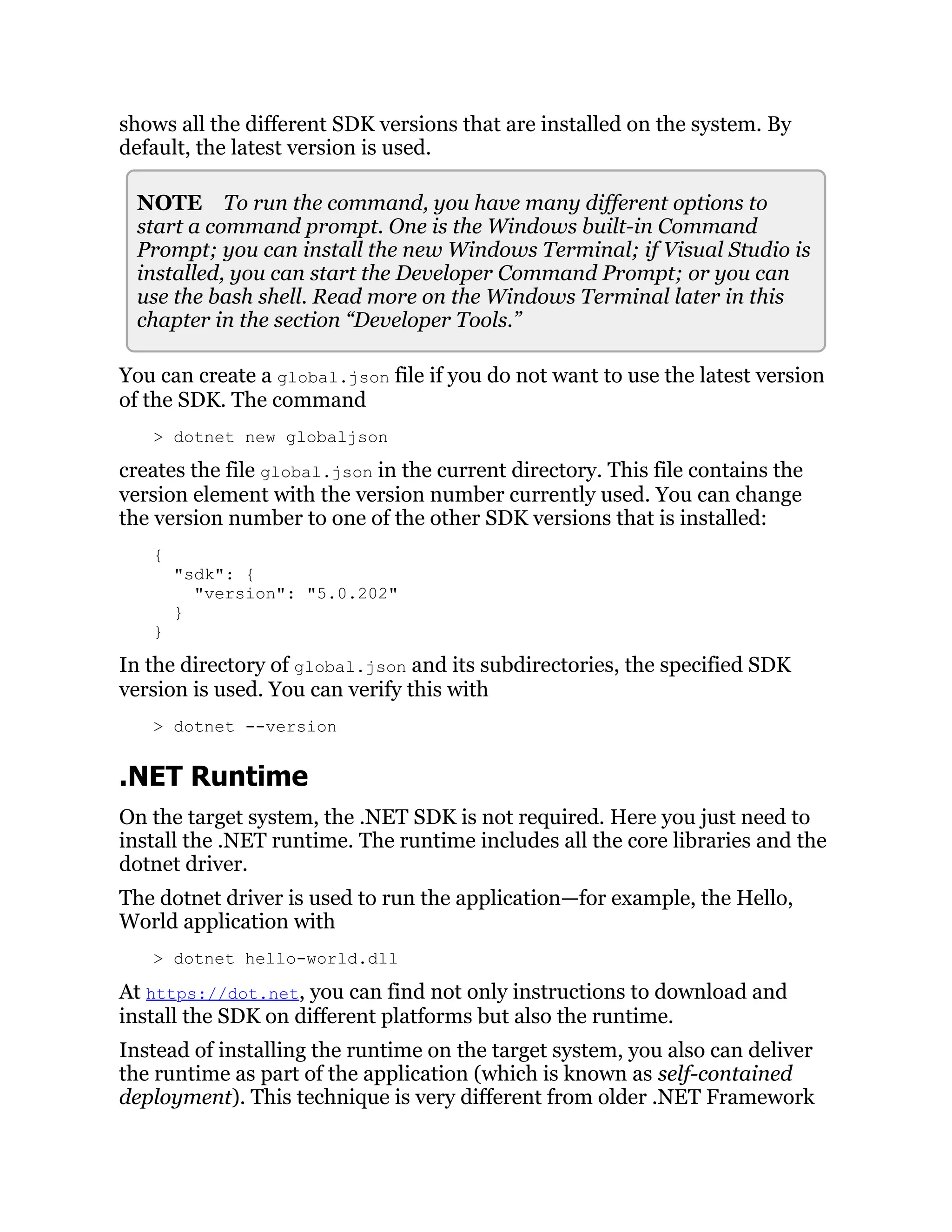 shows all the different SDK versions that are installed on the system. By
default, the latest version is used.
NOTE To run the command, you have many different options to
start a command prompt. One is the Windows built-in Command
Prompt; you can install the new Windows Terminal; if Visual Studio is
installed, you can start the Developer Command Prompt; or you can
use the bash shell. Read more on the Windows Terminal later in this
chapter in the section “Developer Tools.”
You can create a global.json file if you do not want to use the latest version
of the SDK. The command
> dotnet new globaljson
creates the file global.json in the current directory. This file contains the
version element with the version number currently used. You can change
the version number to one of the other SDK versions that is installed:
{
"sdk": {
"version": "5.0.202"
}
}
In the directory of global.json and its subdirectories, the specified SDK
version is used. You can verify this with
> dotnet --version
.NET Runtime
On the target system, the .NET SDK is not required. Here you just need to
install the .NET runtime. The runtime includes all the core libraries and the
dotnet driver.
The dotnet driver is used to run the application—for example, the Hello,
World application with
> dotnet hello-world.dll
At https://dot.net, you can find not only instructions to download and
install the SDK on different platforms but also the runtime.
Instead of installing the runtime on the target system, you also can deliver
the runtime as part of the application (which is known as self-contained
deployment). This technique is very different from older .NET Framework
 