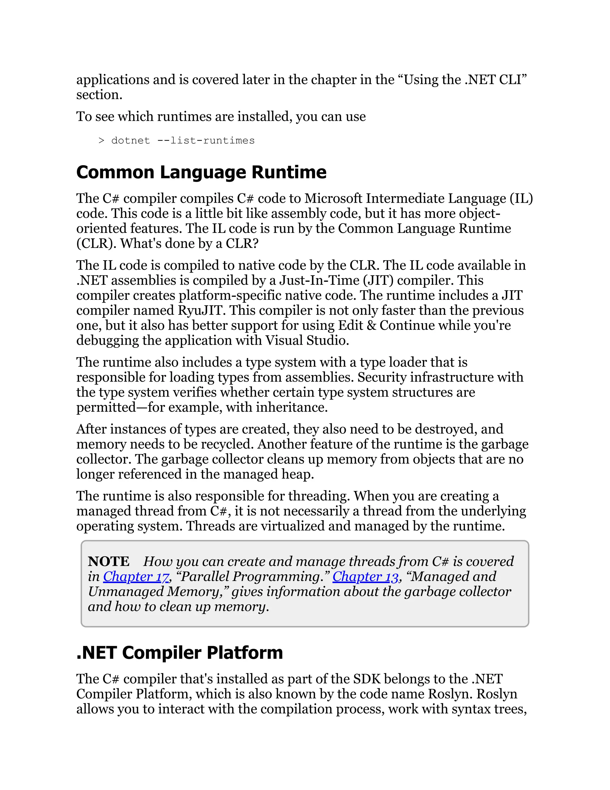 applications and is covered later in the chapter in the “Using the .NET CLI”
section.
To see which runtimes are installed, you can use
> dotnet --list-runtimes
Common Language Runtime
The C# compiler compiles C# code to Microsoft Intermediate Language (IL)
code. This code is a little bit like assembly code, but it has more object-
oriented features. The IL code is run by the Common Language Runtime
(CLR). What's done by a CLR?
The IL code is compiled to native code by the CLR. The IL code available in
.NET assemblies is compiled by a Just-In-Time (JIT) compiler. This
compiler creates platform-specific native code. The runtime includes a JIT
compiler named RyuJIT. This compiler is not only faster than the previous
one, but it also has better support for using Edit & Continue while you're
debugging the application with Visual Studio.
The runtime also includes a type system with a type loader that is
responsible for loading types from assemblies. Security infrastructure with
the type system verifies whether certain type system structures are
permitted—for example, with inheritance.
After instances of types are created, they also need to be destroyed, and
memory needs to be recycled. Another feature of the runtime is the garbage
collector. The garbage collector cleans up memory from objects that are no
longer referenced in the managed heap.
The runtime is also responsible for threading. When you are creating a
managed thread from C#, it is not necessarily a thread from the underlying
operating system. Threads are virtualized and managed by the runtime.
NOTE How you can create and manage threads from C# is covered
in Chapter 17, “Parallel Programming.” Chapter 13, “Managed and
Unmanaged Memory,” gives information about the garbage collector
and how to clean up memory.
.NET Compiler Platform
The C# compiler that's installed as part of the SDK belongs to the .NET
Compiler Platform, which is also known by the code name Roslyn. Roslyn
allows you to interact with the compilation process, work with syntax trees,
 