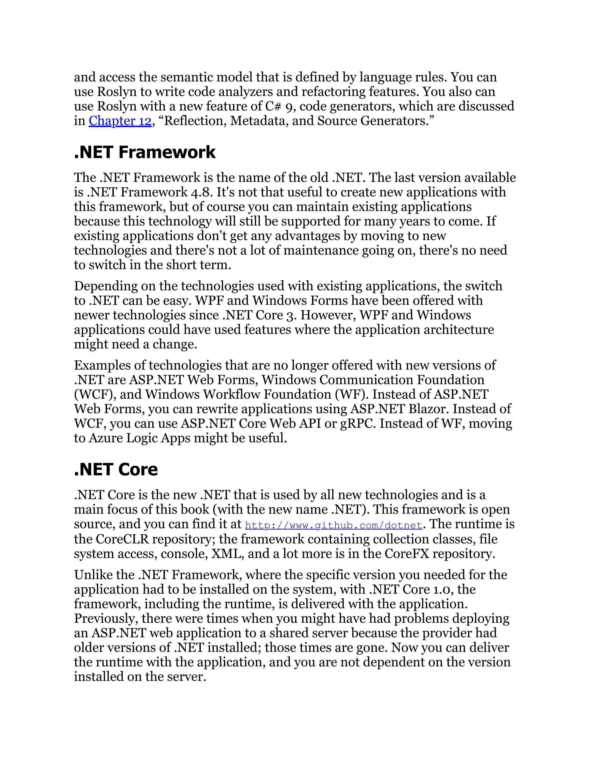 and access the semantic model that is defined by language rules. You can
use Roslyn to write code analyzers and refactoring features. You also can
use Roslyn with a new feature of C# 9, code generators, which are discussed
in Chapter 12, “Reflection, Metadata, and Source Generators.”
.NET Framework
The .NET Framework is the name of the old .NET. The last version available
is .NET Framework 4.8. It's not that useful to create new applications with
this framework, but of course you can maintain existing applications
because this technology will still be supported for many years to come. If
existing applications don't get any advantages by moving to new
technologies and there's not a lot of maintenance going on, there's no need
to switch in the short term.
Depending on the technologies used with existing applications, the switch
to .NET can be easy. WPF and Windows Forms have been offered with
newer technologies since .NET Core 3. However, WPF and Windows
applications could have used features where the application architecture
might need a change.
Examples of technologies that are no longer offered with new versions of
.NET are ASP.NET Web Forms, Windows Communication Foundation
(WCF), and Windows Workflow Foundation (WF). Instead of ASP.NET
Web Forms, you can rewrite applications using ASP.NET Blazor. Instead of
WCF, you can use ASP.NET Core Web API or gRPC. Instead of WF, moving
to Azure Logic Apps might be useful.
.NET Core
.NET Core is the new .NET that is used by all new technologies and is a
main focus of this book (with the new name .NET). This framework is open
source, and you can find it at http://www.github.com/dotnet. The runtime is
the CoreCLR repository; the framework containing collection classes, file
system access, console, XML, and a lot more is in the CoreFX repository.
Unlike the .NET Framework, where the specific version you needed for the
application had to be installed on the system, with .NET Core 1.0, the
framework, including the runtime, is delivered with the application.
Previously, there were times when you might have had problems deploying
an ASP.NET web application to a shared server because the provider had
older versions of .NET installed; those times are gone. Now you can deliver
the runtime with the application, and you are not dependent on the version
installed on the server.
 